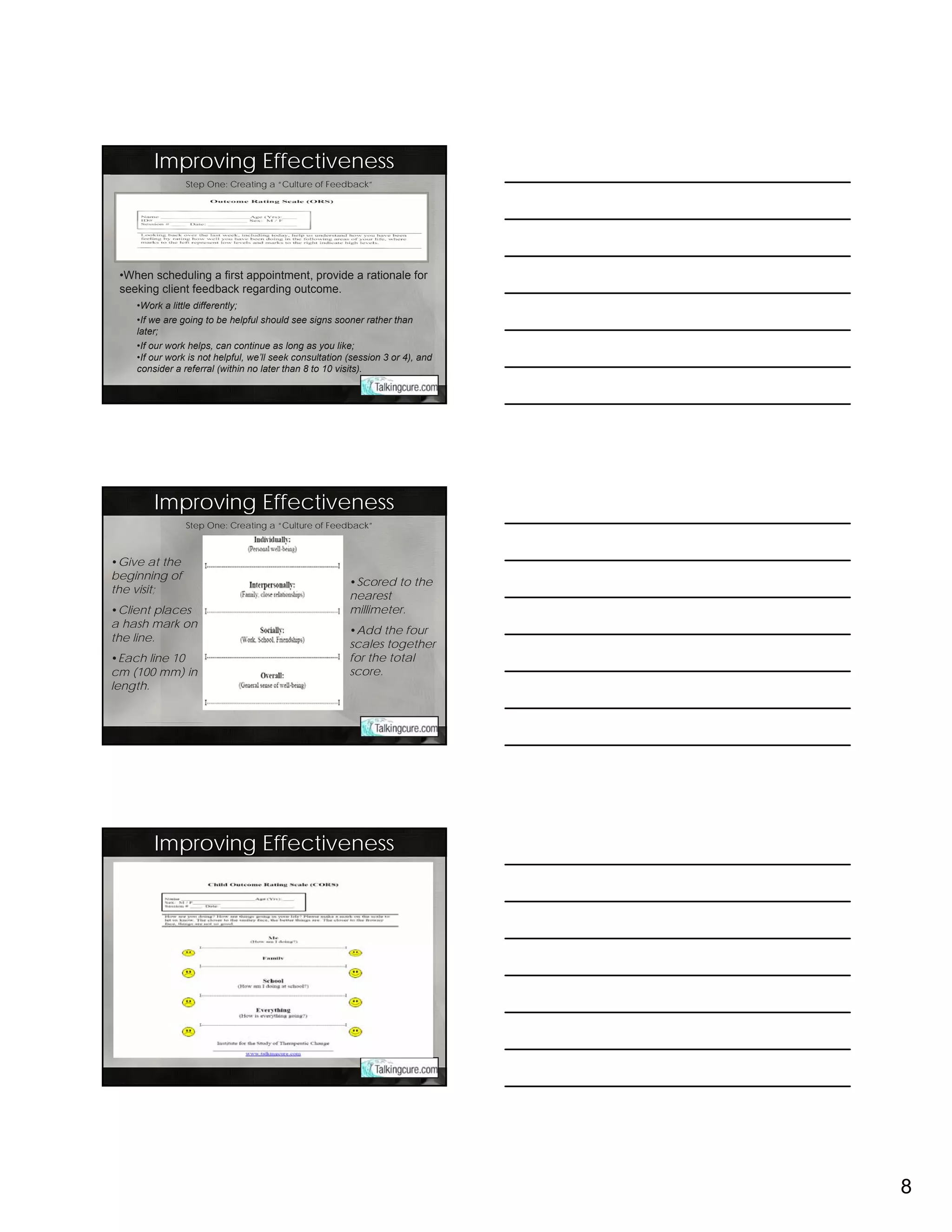 Improving Effectiveness
                Step One: Creating a “Culture of Feedback”




 •When scheduling a first appointment, provide a rationale for
 seeking client feedback regarding outcome.
    •Work a little differently;
    •If we are going to be helpful should see signs sooner rather than
    later;
    •If our work helps, can continue as long as you like;
    •If our work is not helpful, we’ll seek consultation (session 3 or 4), and
    consider a referral (within no later than 8 to 10 visits).




        Improving Effectiveness
                Step One: Creating a “Culture of Feedback”



•Give at the
beginning of
                                                         •Scored to the
the visit;
                                                         nearest
•Client places                                           millimeter.
a hash mark on
                                                         •Add the four
the line.
                                                         scales together
•Each line 10                                            for the total
cm (100 mm) in                                           score.
length.




        Improving Effectiveness




                                                                                 8
 