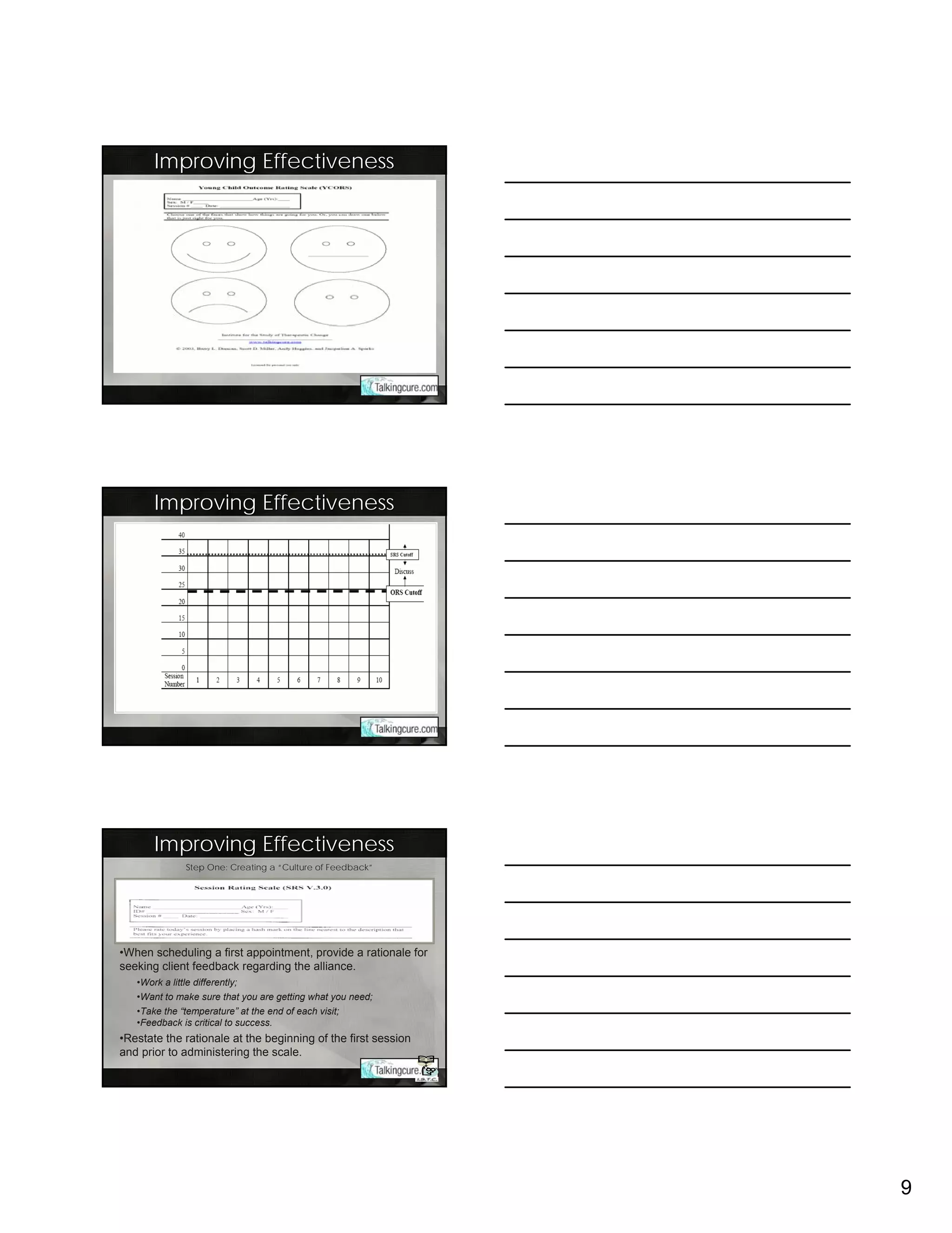 Improving Effectiveness




       Improving Effectiveness




       Improving Effectiveness
              Step One: Creating a “Culture of Feedback”




•When scheduling a first appointment, provide a rationale for
seeking client feedback regarding the alliance.
   •Work a little differently;
   •Want to make sure that you are getting what you need;
   •Take the “temperature” at the end of each visit;
   •Feedback is critical to success.
•Restate the rationale at the beginning of the first session
and prior to administering the scale.




                                                                9
 