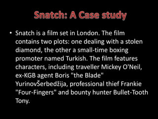 • Snatch is a film set in London. The film 
contains two plots: one dealing with a stolen 
diamond, the other a small-time boxing 
promoter named Turkish. The film features 
characters, including traveller Mickey O'Neil, 
ex-KGB agent Boris "the Blade" 
YurinovŠerbedžija, professional thief Frankie 
"Four-Fingers" and bounty hunter Bullet-Tooth 
Tony. 
 