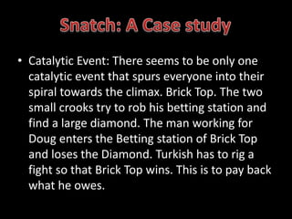 • Catalytic Event: There seems to be only one 
catalytic event that spurs everyone into their 
spiral towards the climax. Brick Top. The two 
small crooks try to rob his betting station and 
find a large diamond. The man working for 
Doug enters the Betting station of Brick Top 
and loses the Diamond. Turkish has to rig a 
fight so that Brick Top wins. This is to pay back 
what he owes. 
 
