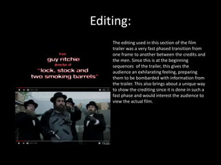 Editing:
The editing used in this section of the film
trailer was a very fast phased transition from
one frame to another between the credits and
the men. Since this is at the beginning
sequences of the trailer, this gives the
audience an exhilarating feeling, preparing
them to be bombarded with information from
the trailer. This also brings about a unique way
to show the crediting since it is done in such a
fast phase and would interest the audience to
view the actual film.
 
