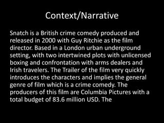 Context/Narrative
Snatch is a British crime comedy produced and
released in 2000 with Guy Ritchie as the film
director. Based in a London urban underground
setting, with two intertwined plots with unlicensed
boxing and confrontation with arms dealers and
Irish travelers. The Trailer of the film very quickly
introduces the characters and implies the general
genre of film which is a crime comedy. The
producers of this film are Columbia Pictures with a
total budget of 83.6 million USD. The
 