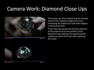 Camera Work: Diamond Close Ups
These close ups of the diamond clearly indicate
that the film is based on high profit crime,
interesting the audience to view what happens
in this kind of crime.
These close ups would also draw the attention
of the audience since the aesthetic of the
diamond is eye catching. This would lead the
audience to watch the movie after watching
this trailer.
 