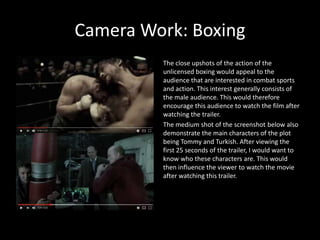 Camera Work: Boxing
The close upshots of the action of the
unlicensed boxing would appeal to the
audience that are interested in combat sports
and action. This interest generally consists of
the male audience. This would therefore
encourage this audience to watch the film after
watching the trailer.
The medium shot of the screenshot below also
demonstrate the main characters of the plot
being Tommy and Turkish. After viewing the
first 25 seconds of the trailer, I would want to
know who these characters are. This would
then influence the viewer to watch the movie
after watching this trailer.
 