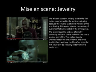 Mise en scene: Jewelry
The mise en scene of Jewelry used in the film
trailer could appeal to the audience viewing
because the jewelry used could indicate crime
and dealing. This would interest the section of
audience that is interested in the crime genre.
The overall quantity and use of jewelry
obviously indicates to the audience that this is
a crime genre film. This makes it easily
understandable for the audience and could
lead to them watching the film after since the
film could also be an easily understandable
media text.
 