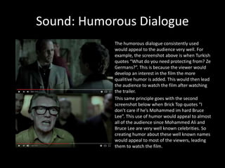 Sound: Humorous Dialogue
The humorous dialogue consistently used
would appeal to the audience very well. For
example, the screenshot above is when Turkish
quotes “What do you need protecting from? Ze
Germans?”. This is because the viewer would
develop an interest in the film the more
qualitive humor is added. This would then lead
the audience to watch the film after watching
the trailer.
This same principle goes with the second
screenshot below when Brick Top quotes “I
don’t care if he’s Mohammed im hard Bruce
Lee”. This use of humor would appeal to almost
all of the audience since Mohammed Ali and
Bruce Lee are very well known celebrities. So
creating humor about these well known names
would appeal to most of the viewers, leading
them to watch the film.
 