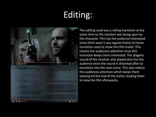 Editing:
The editing used was a rolling transition at the
same time as the revolver was being spun by
the character. This has the audience interested
since there wasn’t any regular frame to frame
transition used to show this film trailer. This
retains the audiences attention since this
transition keeps them interested. The diagetic
sound of the revolver also played also has the
audience since the sound is distorted after to
transition into the next scene. This also retains
the audiences attention which keeps them
viewing till the end of the trailer, leading them
to view the film afterwards.
 