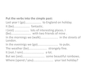 Put the verbs into the simple past:
Last year I (go)………………… to England on holiday.
It (be)………………… fantastic.
I (vist) ………………. lots of interesting places. I
(be)…………………….. with two friends of mine .
In the mornings we (walk)………………….. in the streets of
London.
In the eveninigs we (go)……………………… to pubs.
The weather (be)…………………… strangely fine.
It (not / rain)………………………. a lot.
But we (see)……………………….. some beautiful rainbows.
Where (spend / you)…………………….. your last holiday?
 