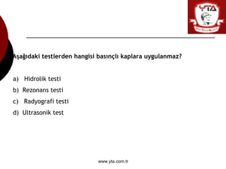 www.yta.com.tr
Aşağıdaki testlerden hangisi basınçlı kaplara uygulanmaz?
a) Hidrolik testi
b) Rezonans testi
c) Radyografi...