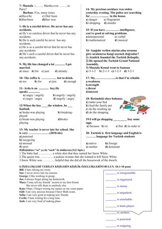 7- Mustafa :…….. Martha ever …….. to
Paris?
Burhan :Yes, many times.
a)Have/be c) Did/ been
b)Has/been d)Has/ was
8- He is a careful driver. He never has any
accidents.
a) He’s so careless driver that he never has any
accidents.
b) He is such careful he never has any
accidents.
c) He is so a careful driver that he never has
any accidents.
d) He’s such a careful driver that he never has
any accidents.
9- My life has changed a lot ............. I got
married.
a) since b) for c) just d) already
10- The coffee is …………… hot to drink.
a) too b) for c) just d) enough
11- Arda is an ............. boy.He
speaks ...............
a) angry / angrily b) angrily / angrily
c) angry / angry d) angrily / angry
12-When the boy ____the window, he ___
football.
a) broke-was playing b) breaking-
played
c) break-was playing d)broke-
playing
13- My teacher is never late for school. She
is very …………………(2010-sbs)
a) punctual
b) easygoing
c) stressed
d) upset
14- My precious necklace was stolen
yesterday evening. The police are searching
for …………........ in the house.
a) danger c) fingerprint
b) shopping d) murder
15- If you have ………….. intelligence,
you’re good at solving problems.
a)interpersonal c) verbal
b) mathematical d) musical
16- Aşağıda verilen olaylar,oluş sırasına
göre sıralanırsa hangi seçenek doğrudur?
1) Atatürk founded the Turkish Rebuplic.
2) He opened the Turkish Grand National
Assembly.
3) Mustafa Kemal went to Samsun
a) 3-1-2 b) 2-1-3 c) 1-2-3 d) 3-2-1
17- My………………....is that I’m reliable
a.weakness
b.strength
c.threat
d.interest
18- Resimdeki olayı bulunuz.
a) make your bed
b) feed the family pet
c) do the washing up
d) do the shopping
19-I will go shopping _________ buy some
eggs.
a) because b) so c) but d) in order to
20- Turkish is first language and English is
………. language for Turkish students
a) native b) foreign
c) mother d) dominant
H)Boşlukları “so” ya da “such” ile doldurun.(3x2=6pts.)
1.The baby had ……….…. a white skin that they named her Snow White.
2.The queen was ……….… a jealous woman that she wanted to kill Snow White.
3.Snow White was ……..….. helpful that she did all the housework of the dwarfs.
I) ÖZELLİKLERİ VERİLEN KİŞİLERİN KİŞİLİK ÖZELLİKLERİNİ BULUN. 10.1=10 puan
Bill: I hate tidying my room.
Sue: I never arrive late my lessons.
George: I like working in group.
Joe: I always forget doing my homework.
Mary: I may tell my friends’ secrets to my best friend.
She never tells them to anybody else.
Kate: Oops, I forgot writing my names on my exam paper.
Edd: I am very anxious because I have Math exam.
Selin: I am very good at making new friends.
Cecile: I hate waiting for a long time.
Josh: I am very fond of making plans.
________ is irresponsible.
________ is organized.
________ is messy.
________ is impatient.
________ is unreliable.
________ is team player.
________ is careless.
________ is punctual.
________ is outgoing.
 