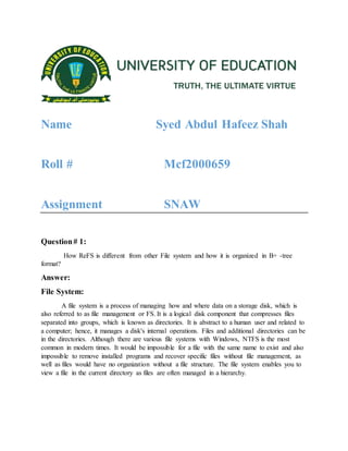 Name Syed Abdul Hafeez Shah
Roll # Mcf2000659
Assignment SNAW
Question# 1:
How ReFS is different from other File system and how it is organized in B+ -tree
format?
Answer:
File System:
A file system is a process of managing how and where data on a storage disk, which is
also referred to as file management or FS. It is a logical disk component that compresses files
separated into groups, which is known as directories. It is abstract to a human user and related to
a computer; hence, it manages a disk's internal operations. Files and additional directories can be
in the directories. Although there are various file systems with Windows, NTFS is the most
common in modern times. It would be impossible for a file with the same name to exist and also
impossible to remove installed programs and recover specific files without file management, as
well as files would have no organization without a file structure. The file system enables you to
view a file in the current directory as files are often managed in a hierarchy.
 