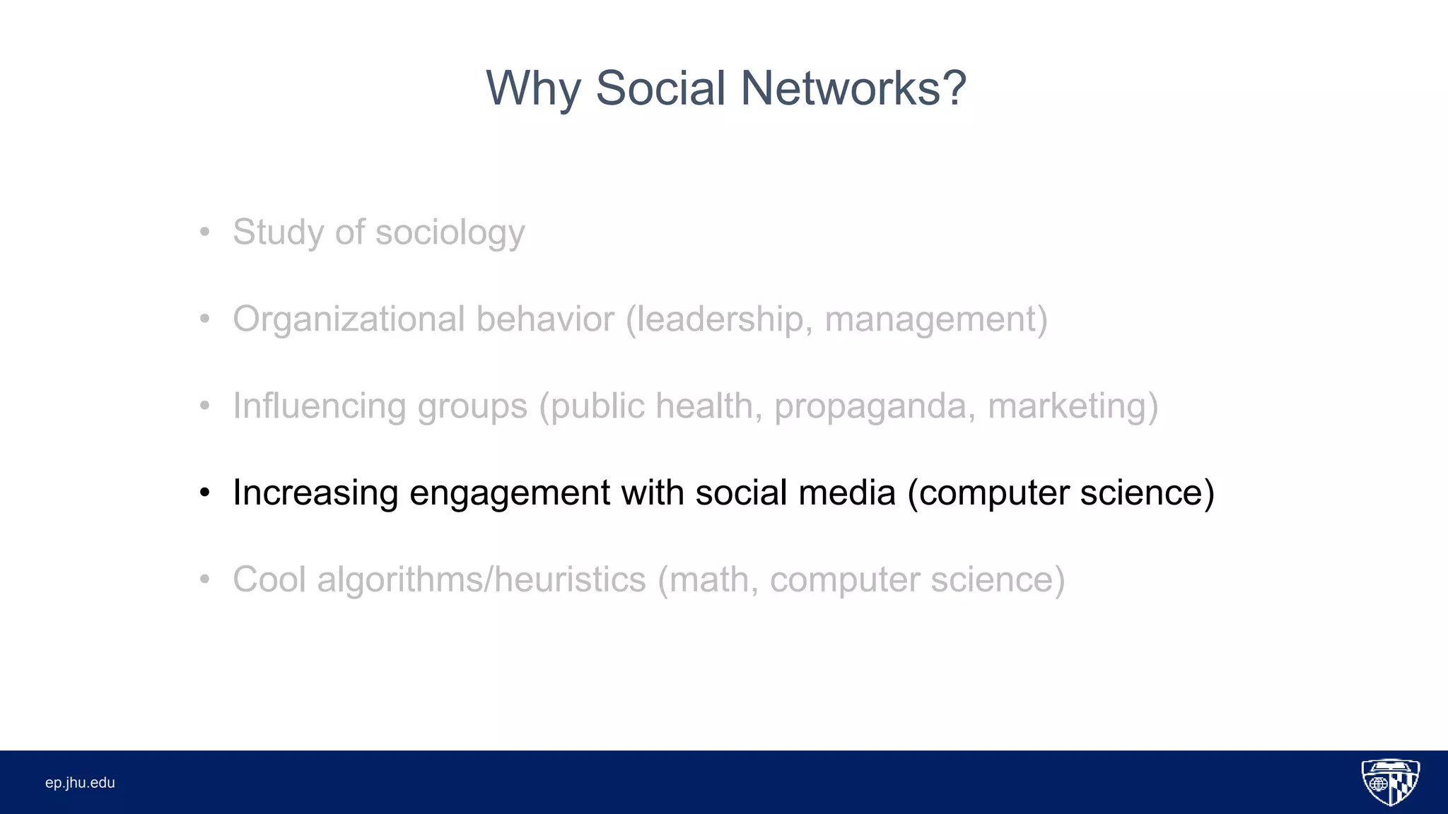 ep.jhu.eduep.jhu.edu
• Study of sociology
• Organizational behavior (leadership, management)
• Influencing groups (public health, propaganda, marketing)
• Increasing engagement with social media (computer science)
• Cool algorithms/heuristics (math, computer science)
Why Social Networks?
 