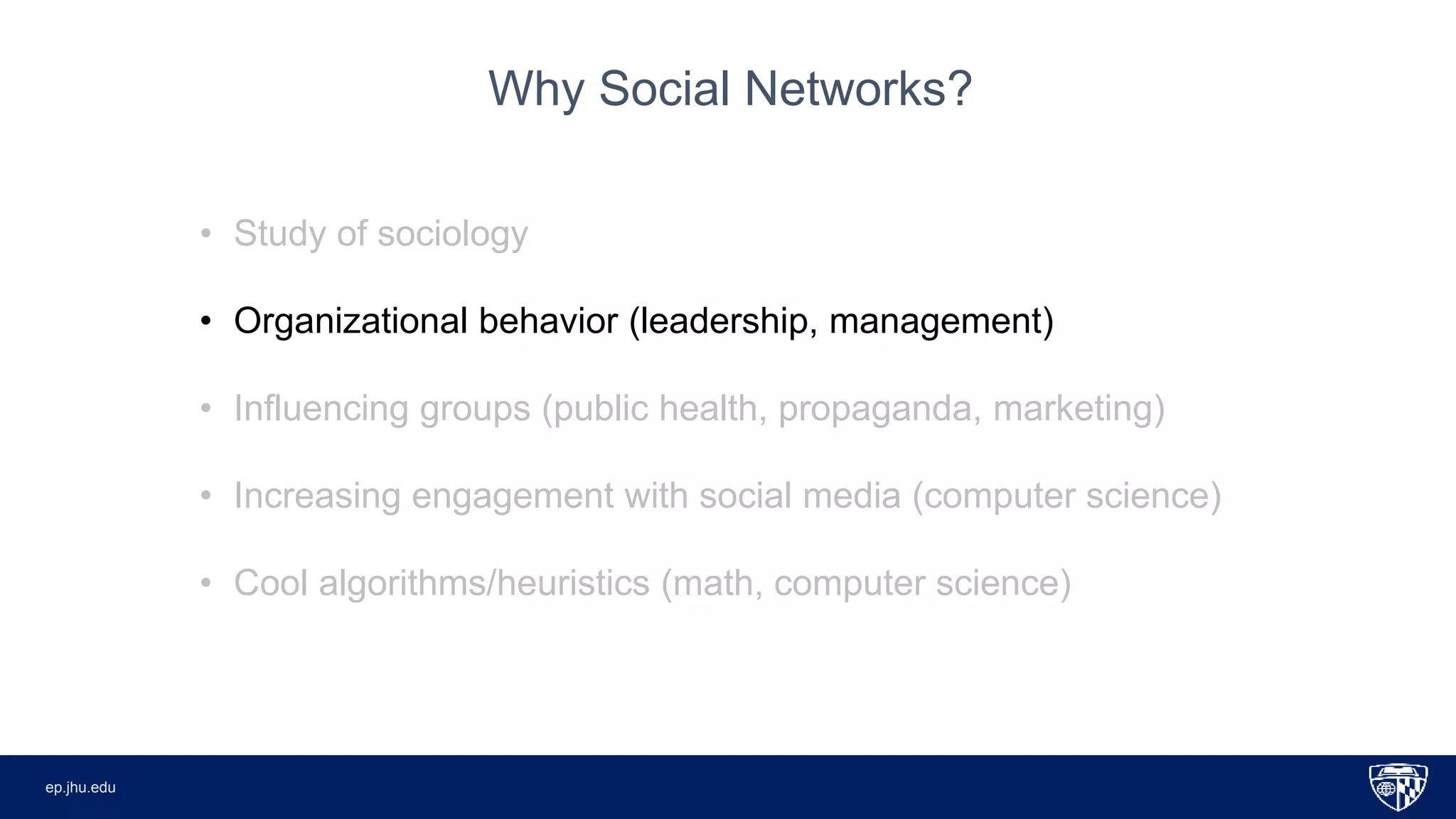 ep.jhu.eduep.jhu.edu
• Study of sociology
• Organizational behavior (leadership, management)
• Influencing groups (public health, propaganda, marketing)
• Increasing engagement with social media (computer science)
• Cool algorithms/heuristics (math, computer science)
Why Social Networks?
 
