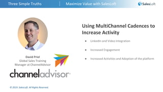 © 2019. SalesLoft. All Rights Reserved.
Three Simple Truths Maximize Value with SalesLoft
David Priel
Global Sales Training
Manager at ChannelAdvisor
Using MultiChannel Cadences to
Increase Activity
● LinkedIn and Video Integration
● Increased Engagement
● Increased Activities and Adoption of the platform
 