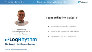 © 2019. SalesLoft. All Rights Reserved.
Three Simple Truths Maximize Value with SalesLoft
Ryan Splain
Marketing Operations &
Analytics Manager
Standardization at Scale
● Naming conventions for cadences
● Utilizing tags for cadence organization
● Using cadence priority consistently
 