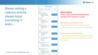 © 2019. SalesLoft. All Rights Reserved.
Always setting a
cadence priority
always keeps
everything in
order...
Demo request
This is a very time-sensitive lead and
timing to first contact is crucial.
Marketing automation score
These prospects have a slightly lower
level of interest, but interest nonetheless.
Unresponsive inbound leads
These prospects are showing low interest
and already have been contacted at least
2-3 times.
 
