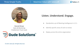 © 2019. SalesLoft. All Rights Reserved.
Three Simple Truths Maximize Value with SalesLoft
Hannah Braye
Sales & Marketing
Enablement Team Lead
Listen. Understand. Engage.
● Standardize use of Meeting Intelligence in 1:1’s
● Identify specific areas of calls to review
● Deploy across the entire organization
 
