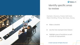 © 2019. SalesLoft. All Rights Reserved.
Identify specific areas
to review
Examples: Discovery, Product talk tracks,
Object handling, Pricing, Next Steps, Closing
● Make a checklist
● Use the time-stamped notes feature
● Highlight areas of excellence as well
as areas of improvement
 