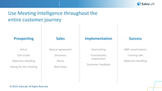 © 2019. SalesLoft. All Rights Reserved.
Prospecting
Use Meeting Intelligence throughout the
entire customer journey
Intros
Call scripts
Objection Handling
Asking for the meeting
Sales
Mutual agreement
Discovery
Demo
Next Steps
Implementation
Goal setting
Functionality
explanation
Customer Feedback
Success
QBR conversations
Training calls
Objection Handling
 