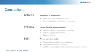 © 2019. SalesLoft. All Rights Reserved.
Conclusion...
Skill We can always do better.
● Standardize use of Meeting Intelligence
● Identify specific areas to review.
● Use Meeting Intelligence across the entire customer journey.
Process Standardize how you standardize.
● Cadence naming conventions for context
● Cadence tags for organization
● Cadence priority
Activity More input or more output.
● More input with automation rules
● More output with multi-channel cadences
 