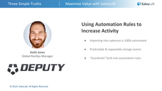 © 2019. SalesLoft. All Rights Reserved.
Three Simple Truths Maximize Value with SalesLoft
Keith Jones
Global RevOps Manager
Using Automation Rules to
Increase Activity
● Importing into cadences is 100% automated
● Predictable & repeatable change events
● “Guardrails” built into automation rules
 