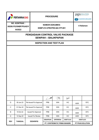 PROCEDURE
NO. KONTRAK :
00200.PO/SNBP/PGAS/V
III/2022
NOMOR DOKUMEN:
SNBP-CV-CPM-PRO-QC-ITP-001
4 Halaman
PENGADAAN CONTROL VALVE PACKAGE
SENIPAH – BALIKPAPAN
INSPECTION AND TEST PLAN
D 09 Jan 23 Re-Issued For Approval PRB WIN VIC
ASW
EFC
C 01 Dec 22 Re-Issued For Approval PRB WIN VIC
ASW
EFC
B 18 Oct 22 Issued For Approval PRB WIN VIC
ASW
EFC
A 14 Sep 22 Issued For Review PRB WIN VIC ASW EFC
REV TANGGAL DESKRIPSI
DISIAPKAN DIPERIKSA DISETUJUI DISETUJUI
PT. CONTROMATIC PRIMA MANDIRI PT PGAS SOLUTION
 