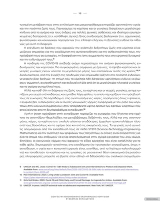 ••• 10 •••
ΠΕΡΙΕΧΟΜΕΝΑ
ΟΔΗΓΟΣ ΨΥΧΟΚΟΙΝΩΝΙΚΗΣ ΕΝΔΥΝΑΜΩΣΗΣ ΚΟΡΙΤΣΙΩΝ
Β’ ΒΑΘΜΙΑΣ ΕΚΠΑΙΔΕΥΣΗΣ
τυχημένη μετάβαση τους στην ενηλικίωση και μακροπρόθεσμα επηρεάζει αρνητικά την υγεία
και την ποιότητα ζωής τους. Παγκοσμίως τα κορίτσια και οι γυναίκες διατρέχουν μεγαλύτερο
κίνδυνο από τα αγόρια και τους άνδρες για πολλές ψυχικές ασθένειες και ιδιαίτερα εσωτερι-
κευμένες διαταραχές (π.χ. κατάθλιψη, άγχος). Ένας συνδυασμός βιολογικών (π.χ. ορμονικών),
ψυχολογικών και κοινωνικών παραγόντων (π.χ. έλλειψη ελέγχου ή εξουσίας) ευθύνεται πιθα-
νώς για αυτή τη διαφορά.
Η επένδυση σε δράσεις που αφορούν την ανάπτυξη δεξιοτήτων ζωής στα κορίτσια είναι
μείζονος σημασίας για την οικοδόμηση της αυτοπεποίθησης και της ανθεκτικότητάς τους, την
πρόσβασή τους σε ευκαιρίες, τη διασφάλιση της ίσης συμμετοχής τους στο εργατικό δυναμικό
και την ενδυνάμωσή τους.9
Η πανδημία της COVID-19 ανέδειξε ακόμη περισσότερο την ανάγκη ψυχοκοινωνικής εν-
δυνάμωσης των κοριτσιών. Πιο συγκεκριμένα, σύμφωνα με έρευνες, τα έφηβα κορίτσια και οι
νεαρές γυναίκες έχουν υποστεί το μεγαλύτερο μέρος των επιπτώσεων αυτής της κρίσης.10,11
Αναλυτικότερα, από την έναρξη της πανδημίας έχει σημειωθεί αύξηση στα ποσοστά ενδοοικο-
γενειακής βίας διεθνώς -τη στιγμή που τα κορίτσια ήδη διέτρεχαν υψηλότερο κίνδυνο να βιώ-
σουν σωματική, συναισθηματική και σεξουαλική βία από ότι οι μεγαλύτερες ηλικιακά γυναίκες
και τα αγόρια συνομήλικοί τους.
Αλλά και καθ’ όλη τη διάρκεια της ζωής τους, τα κορίτσια και οι νεαρές γυναίκες αντιμετω-
πίζουν μια σειρά από κινδύνους και εμπόδια λόγω φύλου, τα οποία περιορίζουν την πρόσβασή
τους σε ευκαιρίες. Για παράδειγμα, στις αναπτυσσόμενες χώρες, παράγοντες όπως η φτώχεια,
η έμφυλη βία, οι διακρίσεις και οι άνισες κοινωνικές νόρμες αναφορικά με τον ρόλο των κορι-
τσιών στην κοινωνία συμβάλλουν στον απαράδεκτα υψηλό αριθμό των έφηβων κοριτσιών που
αποκλείονται από τη δευτεροβάθμια εκπαίδευση.12
Αυτή η άνιση πρόσβαση στην εκπαίδευση περιορίζει τις ευκαιρίες που δίνονται στα κορί-
τσια να αναπτύξουν θεμελιώδεις και μεταβιβάσιμες δεξιότητές τους. Αλλά και στις αναπτυγ-
μένες χώρες τα κορίτσια στο σχολείο γίνονται αποδέκτριες έμφυλων προκαταλήψεων τόσο
από τους δασκάλους και τα αγόρια όσο και από τις οικογένειές τους. Το γεγονός αυτό συχνά
τις απομακρύνει από την εκπαίδευσή τους σε πεδία STEM (Science-Technology-Engineering-
Mathematics) και την ανάπτυξη των ψηφιακών τους δεξιοτήτων, οι οποίες είναι απαραίτητες για
όλα τα άτομα που επιθυμούν να είναι αποτελεσματικά στην αγορά εργασίας του 21ου αιώνα.
Επιπλέον, οι κοινωνικές νόρμες που αφορούν το είδος εργασίας που είναι κατάλληλο για το
κάθε φύλο, δημιουργούν ανισότητες στα εισοδήματα (τα «γυναικεία» επαγγέλματα, όπως η
εκπαίδευση, η υγεία και η κοινωνική εργασία είναι, συνήθως, από τα λιγότερο καλοπληρωμέ-
να) και τοποθετούν τα κορίτσια και τις γυναίκες σε μειονεκτική θέση οικονομικά (περισσότε-
ρες πληροφορίες μπορείτε να βρείτε στον οδηγό «Η διδασκαλία του σχολικού επαγγελματι-
9 UNICEF and IRC. 2020. COVID-19 - GBV Risks to Adolescent Girls and Interventions to Protect and Empower them.
Available from: www.unicef.org/sites/default/files/2020-05/COVID-19-GBV-risks-to-adolescent-girls-and-interventions-
to-protect-them-2020.pdf
10 Plan International. 2020. Living Under Lockdown: Girls and Covid-19. Available from:
https://plan-international.org/publications/living-under-lockdown
11 Girls Not Brides. 2020. Covid-19 and Child, Early, and Forced Marriage: An Agenda for Action. Available from:
www.girlsnotbrides.org/wp-content/uploads/2020/04/COVID-19-and-childearly-and-forced-marriage.pdf
12 UNICEF. In press. UNICEF technical note on adolescent empowerment. New York, NY: UNICEF.
 