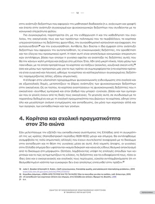 ••• 12 •••
ΠΕΡΙΕΧΟΜΕΝΑ
ΟΔΗΓΟΣ ΨΥΧΟΚΟΙΝΩΝΙΚΗΣ ΕΝΔΥΝΑΜΩΣΗΣ ΚΟΡΙΤΣΙΩΝ
Β’ ΒΑΘΜΙΑΣ ΕΚΠΑΙΔΕΥΣΗΣ
στην ανάπτυξη δεξιοτήτων που αφορούν την μαθησιακή διαδικασία (π.χ. ανάγνωση και γραφή)
και έπειτα στην ανάπτυξη συγκεκριμένων ψυχοκοινωνικών δεξιοτήτων που συνδέονται με τα
κοινωνικά στερεότυπα φύλου.
Πιο συγκεκριμένα, παρατηρείται ότι, με την ενθάρρυνση ή και την καθοδήγηση του σχο-
λείου, της οικογένειάς τους και των προϊόντων πολιτισμού που τα περιβάλλουν, τα κορίτσια
υπεραναπτύσσουν τις δεξιότητες φροντίδας, την συναισθηματική κατανόηση και έκφραση, την
αυτοσυνείδηση18
και την ενσυναίσθηση. Αντίθετα, δεν δίνεται η ίδια έμφαση στην ανάπτυξη
δεξιοτήτων που αφορούν την αυτοπεποίθηση, τις επικοινωνιακές δεξιότητες, την οριοθέτηση
και τον έλεγχο του προσωπικού κριτή. Η τάση αυτή είναι αποτέλεσμα κοινωνικών στερεοτυπι-
κών αντιλήψεων, βάσει των οποίων η γυναίκα οφείλει να αναπτύξει τις δεξιότητες αυτές που
θα την κάνουν καλή μητέρα και σύζυγο στο μέλλον. Έτσι, ήδη από μικρή ηλικία, τόσο μέσω των
παιχνιδιών, με τα οποία προτρέπουμε τα κορίτσια να παίξουν (κούκλες, κουζινικά σκεύη κτλ),19
όσο και μέσω των προτροπών μας για το πως πρέπει να συμπεριφέρονται («τα κορίτσια πρέπει
να είναι ευγενικά και ήσυχα»), ωθούμε τα κορίτσια να καλλιεργήσουν συγκεκριμένες δεξιότη-
τες παραμερίζοντας άλλες, εξίσου σημαντικές.
Η έλλειψη στην υλοποίηση προγραμμάτων ψυχοκοινωνικής ενδυνάμωσης στα σχολεία και
σε εξωσχολικές δομές, μετατοπίζουν το βάρος ανάπτυξης των ψυχοκοινωνικών δεξιοτήτων
στην οικογένεια. Ως εκ τούτου, τα κορίτσια αναπτύσσουν τις ψυχοκοινωνικές δεξιότητες που η
οικογένεια -συνήθως εμπειρικά και στον βαθμό που μπορεί- ενισχύει, βάσει και των εμπειρι-
ών που οι γονείς έχουν από τις δικές τους οικογένειες. Το γεγονός αυτό, σε συνδυασμό με τα
παραπάνω δεδομένα και με τη σχολική πραγματικότητα που βιώνουν τα κορίτσια, οδηγεί στην
όλο και μεγαλύτερη ανάγκη ενημέρωσης και εκπαίδευσης, όχι μόνο των κοριτσιών αλλά και
των αγοριών, των εκπαιδευτικών και των γονέων.
4. Κορίτσια και σχολική πραγματικότητα
		 στον 21ο αιώνα
Εάν μελετήσουμε την εξέλιξη του εκπαιδευτικού συστήματος της Ελλάδας από τη συγκρότη-
σή της ως κράτος (Καποδιστριακή περίοδος-1828-1832) μέχρι και σήμερα, θα αντιληφθούμε
αναμφίβολα τις πολύ σημαντικές αλλαγές που έχουν συντελεστεί αναφορικά με το δικαίωμα
στην εκπαίδευση και τη θέση της γυναίκας μέσα σε αυτό. Από νομικής άποψης, οι γυναίκες
στην Ελλάδα σήμερα δεν υφίστανται «καμία διάκριση και κανενός είδους θεσμικό αποκλεισμό
από το δικαίωμα στη μόρφωση». Ωστόσο, λαμβάνοντας υπόψη τις επιλογές σπουδών των κο-
ριτσιών και το πώς αντιμετωπίζουν τις κλίσεις, τις δεξιότητες και τα ενδιαφέροντά τους, τόσο οι
ίδιες όσο και ο οικογενειακός και σχολικός τους περίγυρος, εύκολα αντιλαμβανόμαστε ότι «η
θεσμοθετημένη ισότητα των ευκαιριών δεν έχει απολύτως επιτευχθεί στην πράξη».21
18 Julie C. Bowker & Kenneth H. Rubin, «Self-consciousness, friendship quality, and adolescent internalizing problems», 2013
www.ncbi.nlm.nih.gov/pmc/articles/PMC3733215/
19 Κογκίδου Δήμητρα, «ΠΕΡΑ ΑΠΟ ΤΟ ΡΟΖ ΚΑΙ ΤΟ ΓΑΛΑΖΙΟ. Όλα τα παιχνίδια για όλα τα παιδιά», εκδ. Επίκεντρο, 2015
20 «Η εκπαίδευση των κοριτσιών άλλοτε και σήμερα, στην Ελλάδα και αλλού», Ίδρυμα της Βουλής, LINK
21 ό.π.
 