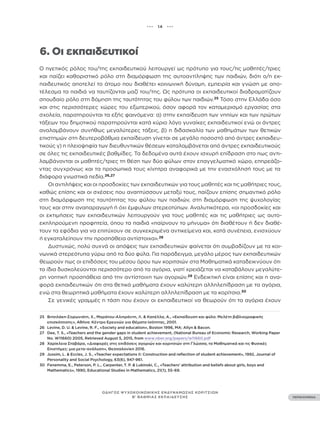 ••• 14 •••
ΠΕΡΙΕΧΟΜΕΝΑ
ΟΔΗΓΟΣ ΨΥΧΟΚΟΙΝΩΝΙΚΗΣ ΕΝΔΥΝΑΜΩΣΗΣ ΚΟΡΙΤΣΙΩΝ
Β’ ΒΑΘΜΙΑΣ ΕΚΠΑΙΔΕΥΣΗΣ
6. Οι εκπαιδευτικοί
Ο ηγετικός ρόλος του/της εκπαιδευτικού λειτουργεί ως πρότυπο για τους/τις μαθητές/τριες
και παίζει καθοριστικό ρόλο στη διαμόρφωση της αυτοαντίληψης των παιδιών, διότι ο/η εκ-
παιδευτικός αποτελεί το άτομο που διαθέτει κοινωνική δύναμη, εμπειρία και γνώση με απο-
τέλεσμα τα παιδιά να ταυτίζονται μαζί του/της. Ως πρότυπα οι εκπαιδευτικοί διαδραματίζουν
σπουδαίο ρόλο στη δόμηση της ταυτότητας του φύλου των παιδιών.25
Τόσο στην Ελλάδα όσο
και στις περισσότερες χώρες του εξωτερικού, όσον αφορά τον καταμερισμό εργασίας στα
σχολεία, παρατηρούνται τα εξής φαινόμενα: α) στην εκπαίδευση των νηπίων και των πρώτων
τάξεων του δημοτικού παρατηρούνται κατά κύριο λόγο γυναίκες εκπαιδευτικοί ενώ οι άντρες
αναλαμβάνουν συνήθως μεγαλύτερες τάξεις, β) η διδασκαλία των μαθημάτων των θετικών
επιστημών στη δευτεροβάθμια εκπαίδευση γίνεται σε μεγάλο ποσοστό από άντρες εκπαιδευ-
τικούς γ) η πλειοψηφία των διευθυντικών θέσεων καταλαμβάνεται από άντρες εκπαιδευτικούς
σε όλες τις εκπαιδευτικές βαθμίδες. Τα δεδομένα αυτά έχουν ισχυρή επίδραση στο πως αντι-
λαμβάνονται οι μαθητές/τριες τη θέση των δύο φύλων στον επαγγελματικό χώρο, επηρεάζο-
ντας συγχρόνως και τα προσωπικά τους κίνητρα αναφορικά με την ενασχόλησή τους με τα
διάφορα γνωστικά πεδία.26,27
Οι αντιλήψεις και οι προσδοκίες των εκπαιδευτικών για τους μαθητές και τις μαθήτριες τους,
καθώς επίσης και οι σχέσεις που αναπτύσσουν μεταξύ τους, παίζουν επίσης σημαντικό ρόλο
στη διαμόρφωση της ταυτότητας του φύλου των παιδιών, στη διαμόρφωση της ψυχολογίας
τους και στην αναπαραγωγή ή όχι έμφυλων στερεοτύπων. Αναλυτικότερα, «οι προσδοκίες και
οι εκτιμήσεις των εκπαιδευτικών λειτουργούν για τους μαθητές και τις μαθήτριες ως αυτο-
εκπληρούμενη προφητεία, όπου τα παιδιά «παίρνουν το μήνυμα» ότι διαθέτουν ή δεν διαθέ-
τουν τα εφόδια για να επιτύχουν σε συγκεκριμένα αντικείμενα και, κατά συνέπεια, ενισχύουν
ή εγκαταλείπουν την προσπάθεια αντίστοιχα».28
Δυστυχώς, πολύ συχνά οι απόψεις των εκπαιδευτικών φαίνεται ότι συμβαδίζουν με τα κοι-
νωνικά στερεότυπα γύρω από τα δύο φύλα. Για παράδειγμα, μεγάλο μέρος των εκπαιδευτικών
θεωρούν πως οι επιδόσεις του μέσου όρου των κοριτσιών στα Μαθηματικά καταδεικνύουν ότι
τα ίδια δυσκολεύονται περισσότερο από τα αγόρια, γιατί χρειάζεται να καταβάλουν μεγαλύτε-
ρη νοητική προσπάθεια από την αντίστοιχη των αγοριών.29
Ενδεικτική είναι επίσης και η ανα-
φορά εκπαιδευτικών ότι στα θετικά μαθήματα έχουν καλύτερη αλληλεπίδραση με τα αγόρια,
ενώ στα θεωρητικά μαθήματα έχουν καλύτερη αλληλεπίδραση με τα κορίτσια.30
Σε γενικές γραμμές η τάση που έχουν οι εκπαιδευτικοί να θεωρούν ότι τα αγόρια έχουν
25 Βιτσιλάκη-Σορωνιάτη, Χ., Μαράτου-Αλιπράντη, Λ. & Καπέλλα, Α., «Εκπαίδευση και φύλο: Μελέτη βιβλιογραφικής
επισκόπησης», Αθήνα: Κέντρο Ερευνών για Θέματα Ισότητας, 2001.
26 Levine, D. U. & Levine, R. F., «Society and education», Boston 1996, MA: Allyn & Bacon.
27 Dee, T. S., «Teachers and the gender gaps in student achievement, (National Bureau of Economic Research, Working Paper
No. W11660) 2005, Retrieved August 5, 2015, from www.nber.org/papers/w11660.pdf
28 Χαρίκλεια Σταβάρα, «Διαφορές στις επιδόσεις αγοριών και κοριτσιών στη Γλώσσα, τα Μαθηματικά και τις Φυσικές
Επιστήμες: μια μετα-ανάλυση», Θεσσαλονίκη 2016.
29 Jussim, L. & Eccles, J. S., «Teacher expectations II: Construction and reflection of student achievement», 1992, Journal of
Personality and Social Psychology, 63(6), 947-961.
30 Fenemma, E., Peterson, P. L., Carpenter, T. P. & Lubinski, C., «Teachers’ attribution and beliefs about girls, boys and
Mathematics», 1990, Educational Studies in Mathematics, 21(1), 55-69.
 