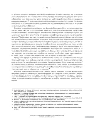 ••• 15 •••
ΠΕΡΙΕΧΟΜΕΝΑ
ΟΔΗΓΟΣ ΨΥΧΟΚΟΙΝΩΝΙΚΗΣ ΕΝΔΥΝΑΜΩΣΗΣ ΚΟΡΙΤΣΙΩΝ
Β’ ΒΑΘΜΙΑΣ ΕΚΠΑΙΔΕΥΣΗΣ
31 Siegle, D. & Reis, S. M., «Gender differences in teacher and student perceptions of gifted students’ ability and effort», 1998,
Gifted Child Quarterly, 42(1), 39-47.
32 Greenfield, T. A., «Gender and grade-level differences in science interest and participation», 1997, Journal of Research
in Science Teaching, 81(3), 259-276.
33 Leach, L., «Sexism in the classroom: A self-quiz for teachers. The Science Teacher», 1994, 61(8), 54-59.
34 Smith, N. J. & Farina, R. V., «Beneath the veneer of sex equity in education», 1984, Educational Considerations, 11(2), 29-33.
35 Φρόση, Λ. Λ., «Τα φύλα στο σχολείο και στο λόγο των εκπαιδευτικών», 2010, Αθήνα: Τόπος.
36 Vockell, E. L. & Lobonc, S., «Sex-role stereotyping by high school females in science», 1981, Journal of Research in Science
Teaching, 18(3), 209-219.
37 Χαρίκλεια Σταβάρα, «Διαφορές στις επιδόσεις αγοριών και κοριτσιών στη Γλώσσα, τα Μαθηματικά και τις Φυσικές
Επιστήμες: μια μετα-ανάλυση», Θεσσαλονίκη 2016.
38 Bailey, S. M., «The current status of gender equality research in American schools», 1993, Educational Psychologist, 28(4),
321-339.
εκ φύσεως καλύτερες επιδόσεις στα Μαθηματικά και τις Φυσικές Επιστήμες και τα κορίτσια
μεγαλύτερο ταλέντο στη Γλώσσα,31
έχει αντίκτυπο τόσο στους/στις ίδιους/ιες και στον τρόπο
διδασκαλίας τους όσο και στον τρόπο σκέψεις των μαθητών/μαθητριών. Πιο συγκεκριμένα,
σύμφωνα με έρευνες,32
οι εκπαιδευτικοί ασυνείδητα διαφοροποιούν τόσο το είδος όσο και τον
αριθμό των αλληλεπιδράσεων με τους μαθητές και τις μαθήτριές τους, ανάλογα με το γνωστι-
κό αντικείμενο που διδάσκουν.
Επιπλέον, στα αγόρια στα μαθήματα των Φυσικών Επιστημών, δίνονται περισσότερες ευ-
καιρίες συμμετοχής σε πειράματα (Baker, 1988), τους απευθύνονται ερωτήσεις υψηλότερου
γνωστικού επιπέδου από εκείνες που απευθύνονται στα κορίτσια33
ενώ το περιεχόμενο των
ερωτήσεων αυτών όταν απευθύνεται στα αγόρια αφορά ζητήματα πρακτικής ενώ στα κορίτσια
θεωρίας.34
Πολύ σημαντικό είναι να αναφέρουμε τη διαφορά που εντοπίζεται στον τρόπο σκέ-
ψης των κοριτσιών, τα οποία φοιτούν σε σχολεία ή σε τάξεις θηλέων. Τα κορίτσια αυτά αντιμε-
τωπίζουν σε πολύ μικρότερο βαθμό τις Φυσικές Επιστήμες ως «ανδρικό προνόμιο», απ’ ό,τι τα
κορίτσια που φοιτούν σε μεικτά σχολεία. Κερδίζουν έτσι σε αυτοπεποίθηση και έχουν μεγαλύ-
τερη πίστη στις ικανότητές τους στα συγκεκριμένα μαθήματα, χωρίς αυτό να σημαίνει ότι δεν
υπάρχουν και μειονεκτήματα από την φοίτησή στις συγκεκριμένες εκπαιδευτικές δομές.35
Το
γεγονός αυτό καταδεικνύει ακόμα περισσότερο τη διαφορά στην μεταχείριση των αγοριών και
των κοριτσιών και το μήνυμα που περνιέται στα κορίτσια «ότι δεν έχει νόημα να επιτυγχάνουν
σε τομείς στους οποίους είναι αναμενόμενο από τα αγόρια να κυριαρχήσουν».36
Τέλος, όσον αφορά τις σχέσεις που αναπτύσσονται μεταξύ των εκπαιδευτικών και των μα-
θητών/μαθητριών τους σε διαπροσωπικό επίπεδο, παρατηρείται ότι δίνεται μεγαλύτερη προ-
σοχή από τους/τις εκπαιδευτικούς στα αγόρια. Τα αγόρια, παρότι δέχονται κριτική από τους/
τις εκπαιδευτικούς συχνότερα από τα κορίτσια, φαίνεται να έχουν, επίσης, συχνότερες και πιο
ολοκληρωμένες αλληλεπιδράσεις με τους/τις εκπαιδευτικούς37
και επαινούνται περισσότερο
για την επιτυχία τους σε σύγκριση με τα κορίτσια.38
Επιπλέον, τα κορίτσια ενισχύονται με επαίνους για τα πράγματα που ήδη καταφέρνουν
(επιμέλεια, γραφικός χαρακτήρας, λεκτική έκφραση, συμμόρφωση με τους κανόνες κ.λπ.) και
σπάνια ενθαρρύνονται να δοκιμάσουν πιο έντονες δραστηριότητες ή να ρισκάρουν, αφού συ-
νήθως οι λίγοι/ες και κουρασμένοι/ες εκπαιδευτικοί με το ζόρι καταφέρνουν να ελέγξουν τα
αγόρια.
 