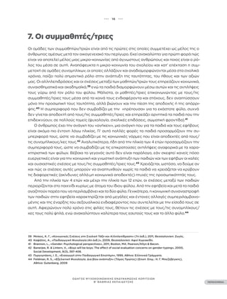 ••• 16 •••
ΠΕΡΙΕΧΟΜΕΝΑ
ΟΔΗΓΟΣ ΨΥΧΟΚΟΙΝΩΝΙΚΗΣ ΕΝΔΥΝΑΜΩΣΗΣ ΚΟΡΙΤΣΙΩΝ
Β’ ΒΑΘΜΙΑΣ ΕΚΠΑΙΔΕΥΣΗΣ
7. Οι συμμαθητές/τριες
Οι ομάδες των συμμαθητών/τριών είναι από τις πρώτες στις οποίες συμμετέχει ως μέλος της ο
άνθρωπος αμέσως μετά τον οικογενειακό του περίγυρο. Εκεί ανακαλύπτει για πρώτη φορά πώς
είναι να αποτελεί μέλος μιας μικρο-κοινωνίας από άγνωστους ανθρώπους και ποιος είναι ο ρό-
λος του μέσα σε αυτή. Αναπόφευκτα η μικρο-κοινωνία του σχολείου και κατ’ επέκταση η συμ-
μετοχή σε ομάδες συνομηλίκων, οι οποίες αλλάζουν και αναδιαμορφώνονται μέσα στα σχολικά
χρόνια, παίζει πολύ σημαντικό ρόλο στην ανάπτυξη της ταυτότητας, του ήθους και των αξιών
μας. Οι αλληλεπιδράσεις και οι σχέσεις μεταξύ των μαθητών/τριών τους επηρεάζουν κοινωνικά,
συναισθηματικά και ακαδημαϊκά,39
ενώ τα παιδιά διαμορφώνουν μέσω αυτών και τις αντιλήψεις
τους γύρω από τον ρόλο του φύλου. Μάλιστα, οι μαθητές/τριες επικοινωνώντας με τους/τις
συμμαθητές/τριες τους μέσα από τα κοινά τους ενδιαφέροντα και στόχους, δεν αναπτύσσουν
μόνο την προσωπική τους ταυτότητα, αλλά βιώνουν και την πίεση της αποδοχής ή της απόρρι-
ψης.40
Η συμπεριφορά που δεν συμβαδίζει με την «πρέπουσα» για το εκάστοτε φύλο, συχνά
δεν γίνεται αποδεκτή από τους/τις συμμαθητές/τριες και επηρεάζει αρνητικά τα παιδιά που την
επιδεικνύουν, σε πολλούς τομείς (ψυχολογία, σχολικές επιδόσεις, σωματική φροντίδα).41
Ο άνθρωπος έχει την ανάγκη του «ανήκειν», μια ανάγκη που για τα παιδιά και τους εφήβους
είναι ακόμα πιο έντονη λόγω ηλικίας. Γι’ αυτό πολλές φορές τα παιδιά προσαρμόζουν την συ-
μπεριφορά τους, ώστε να συμβαδίζει με τις κοινωνικές νόρμες που είναι αποδεκτές από τους/
τις συνομήλικους/κες τους.42
Αναλυτικότερα, ήδη από την ηλικία των 4 ετών προσαρμόζουν την
συμπεριφορά τους, ώστε να συμβαδίζει με τις επικρατούσες αντιλήψεις αναφορικά με τα χαρα-
κτηριστικά των φύλων. Βέβαια το γεγονός αυτό δεν είναι παράλογο, εάν σκεφτεί κανείς πόσο
ευεργετικές είναι για την κοινωνική και γνωστική ανάπτυξη των παιδιών και των εφήβων οι καλές
και ουσιαστικές σχέσεις με τους/τις συμμαθητές/τριες τους.43
Χρειάζεται, ωστόσο, να δούμε αν
και πώς οι σχέσεις αυτές μπορούν να αναπτυχθούν χωρίς τα παιδιά να χρειάζεται να κρύβουν
τις διαφορετικές (ακίνδυνες αλλά μη κοινωνικά αποδεκτές) πτυχές της προσωπικότητάς τους.
Από την ηλικία των 4 ετών και μέχρι την ηλικία των 12 ετών, οι σχέσεις μεταξύ των παιδιών
περιορίζονται στο παιχνίδι κυρίως με άτομα του ίδιου φύλου. Από την εφηβεία και μετά τα παιδιά
αναζητούν παρέα που να περιλαμβάνει και τα δύο φύλα. Γενικότερα, η κοινωνική συναναστροφή
των παιδιών στην εφηβεία χαρακτηρίζεται από μεγάλες και έντονες αλλαγές συμπεριλαμβανο-
μένης και της έναρξης του σεξουαλικού ενδιαφέροντος που συντελείται με την είσοδό τους σε
αυτή. Αφιερώνουν πολύ χρόνο στις φιλίες τους, θέτουν τις σχέσεις με τους/τις συνομηλίκους/
κες τους πολύ ψηλά, ενώ ανακαλύπτουν καλύτερα τους εαυτούς τους και το άλλο φύλο.44
39 Μπίκος, Κ. Γ., «Κοινωνικές Σχέσεις στη Σχολική Τάξη και Αλληλεπίδραση» (7η έκδ.), 2011, Θεσσαλονίκη: Ζυγός.
40 Καψάλης, Α., «Παιδαγωγική Ψυχολογία (4η έκδ.)», 2009, Θεσσαλονίκη: Αφοί Κυριακίδη.
41 Brannon, L., «Gender: Psychological perspectives», 2011, Boston, MA: Pearson/Allyn & Bacon.
42 Banerjee, R. & Lintern, V., «Boys will be boys: The effect of social evaluation concerns on gender-typing», 2000,
Social Development, 9(3), 397-408.
43 Πυργιωτάκης, Ι. Ε., «Εισαγωγή στην Παιδαγωγική Επιστήμη», 1999, Αθήνα: Ελληνικά Γράμματα.
44 Feldman, R. S., «Εξελικτική Ψυχολογία. Δια βίου ανάπτυξη» (Τόμος Πρώτος) (Επιστ. Επιμ.: Η. Γ. Μπεζεβέγκης),
Αθήνα: Gutenberg, 2009
 