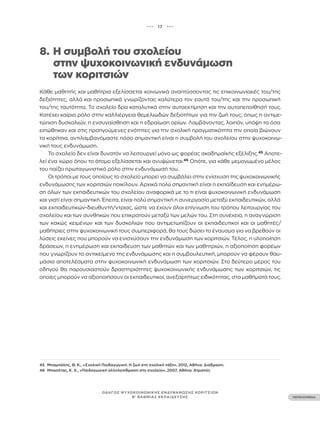 ••• 17 •••
ΠΕΡΙΕΧΟΜΕΝΑ
ΟΔΗΓΟΣ ΨΥΧΟΚΟΙΝΩΝΙΚΗΣ ΕΝΔΥΝΑΜΩΣΗΣ ΚΟΡΙΤΣΙΩΝ
Β’ ΒΑΘΜΙΑΣ ΕΚΠΑΙΔΕΥΣΗΣ
8. Η συμβολή του σχολείου
		 στην ψυχοκοινωνική ενδυνάμωση
		 των κοριτσιών
Κάθε μαθητής και μαθήτρια εξελίσσεται κοινωνικά αναπτύσσοντας τις επικοινωνιακές του/της
δεξιότητες, αλλά και προσωπικά γνωρίζοντας καλύτερα τον εαυτό του/της και την προσωπική
του/της ταυτότητα. Το σχολείο δρα καταλυτικά στην αυτοεκτίμηση και την αυτοπεποίθησή τους.
Κατέχει καίριο ρόλο στην καλλιέργεια θεμελιωδών δεξιοτήτων για την ζωή τους, όπως η αντιμε-
τώπιση δυσκολιών, η ενσυναίσθηση και η εδραίωση ορίων. Λαμβάνοντας, λοιπόν, υπόψη τα όσα
ειπώθηκαν και στις προηγούμενες ενότητες για την σχολική πραγματικότητα την οποία βιώνουν
τα κορίτσια, αντιλαμβανόμαστε πόσο σημαντική είναι η συμβολή του σχολείου στην ψυχοκοινω-
νική τους ενδυνάμωση.
Το σχολείο δεν είναι δυνατόν να λειτουργεί μόνο ως φορέας ακαδημαϊκής εξέλιξης.45
Αποτε-
λεί ένα χώρο όπου το άτομο εξελίσσεται και ανυψώνεται.46
Οπότε, για κάθε μεμονωμένο μέλος
του παίζει πρωταγωνιστικό ρόλο στην ενδυνάμωσή του.
Οι τρόποι με τους οποίους το σχολείο μπορεί να συμβάλει στην ενίσχυση της ψυχοκοινωνικής
ενδυνάμωσης των κοριτσιών ποικίλουν. Αρχικά πολύ σημαντική είναι η εκπαίδευση και ενημέρω-
ση όλων των εκπαιδευτικών του σχολείου αναφορικά με το τι είναι ψυχοκοινωνική ενδυνάμωση
και γιατί είναι σημαντική. Έπειτα, είναι πολύ σημαντική η συνεργασία μεταξύ εκπαιδευτικών, αλλά
και εκπαιδευτικών-διευθυντή/ντριας, ώστε να έχουν όλοι επίγνωση του τρόπου λειτουργίας του
σχολείου και των συνθηκών που επικρατούν μεταξύ των μελών του. Στη συνέχεια, η αναγνώριση
των κακώς κειμένων και των δυσκολιών που αντιμετωπίζουν οι εκπαιδευτικοί και οι μαθητές/
μαθήτριες στην ψυχοκοινωνική τους συμπεριφορά, θα τους δώσει το έναυσμα για να βρεθούν οι
λύσεις εκείνες που μπορούν να ενισχύσουν την ενδυνάμωση των κοριτσιών. Τέλος, η υλοποίηση
δράσεων, η ενημέρωση και εκπαίδευση των μαθητών και των μαθητριών, η αξιοποίηση φορέων
που γνωρίζουν το αντικείμενο της ενδυνάμωσης και η συμβουλευτική, μπορούν να φέρουν θαυ-
μάσια αποτελέσματα στην ψυχοκοινωνική ενδυνάμωση των κοριτσιών. Στο δεύτερο μέρος του
οδηγού θα παρουσιαστούν δραστηριότητες ψυχοκοινωνικής ενδυνάμωσης των κοριτσιών, τις
οποίες μπορούν να αξιοποιήσουν οι εκπαιδευτικοί, ανεξαρτήτως ειδικότητας, στα μαθήματά τους.
45 Μπαμπάλης, Θ. Κ., «Σχολική Παιδαγωγική: H ζωή στη σχολική τάξη», 2012, Αθήνα: Διάδραση.
46 Μπασέτας, Κ. Χ., «Παιδαγωγική αλληλεπίδραση στο σχολείο», 2007, Αθήνα: Ατραπός
 