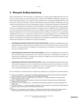 ••• 19 •••
ΠΕΡΙΕΧΟΜΕΝΑ
ΟΔΗΓΟΣ ΨΥΧΟΚΟΙΝΩΝΙΚΗΣ ΕΝΔΥΝΑΜΩΣΗΣ ΚΟΡΙΤΣΙΩΝ
Β’ ΒΑΘΜΙΑΣ ΕΚΠΑΙΔΕΥΣΗΣ
1.		 Ψυχική Ανθεκτικότητα
Από την δεκαετία του ’70 που έκανε την εμφάνισή του ο όρος ψυχική ανθεκτικότητα στην επι-
στήμη της ψυχολογίας και μέχρι σήμερα, δεν υπάρχει ένας καθολικά αποδεκτός ορισμός του.
Ένας ενδεικτικός ορισμός, που μπορεί να κάνει κατανοητό το τι είναι ψυχική ανθεκτικότητα, είναι
αυτός των Luthar και Cicchetti: η ψυχική ανθεκτικότητα είναι μία δυναμική διαδικασία κατά την
οποία τα άτομα εκδηλώνουν θετική προσαρμογή παρά τις τραυματικές εμπειρίες που βιώνουν.47
Η ψυχική ανθεκτικότητα αποτελεί μία αλληλεπίδραση μεταξύ των προστατευτικών παραγό-
ντων και των παραγόντων επικινδυνότητας του ατόμου και του περιβάλλοντός του,48
αποτελώ-
ντας έτσι μία δυναμική διαδικασία και όχι ένα σταθερό ατομικό χαρακτηριστικό.49
Οι προστα-
τευτικοί παράγοντες είναι τα ποιοτικά χαρακτηριστικά των ίδιων των ατόμων ή του ευρύτερου
περιβάλλοντός τους (π.χ. οικογένεια, σχολείο κτλ.), τα οποία βελτιώνουν την αντίδραση του
ατόμου, όταν βρίσκεται αντιμέτωπο με δυσμενείς καταστάσεις.50
Για παράδειγμα, το χιούμορ
μπορεί να αποτελέσει προστατευτικό παράγοντα για τα παιδιά σε μία δύσκολη στιγμή. Οι προ-
στατευτικοί παράγοντες χωρίζονται στις εξής κατηγορίες:
• ΕΣΩΤΕΡΙΚΟΊ/ΑΤΟΜΙΚΟΊ ΠΡΟΣΤΑΤΕΥΤΙΚΟΊ ΠΑΡΆΓΟΝΤΕΣ: ενδεικτικά παραδείγματα εσω-
τερικών/ατομικών προστατευτικών παραγόντων είναι η αυτοεκτίμηση και οι κοινωνικές δε-
ξιότητες, η αυτογνωσία και το αίσθημα του αυτοσκοπού, το χιούμορ, οι γνωστικές λειτουρ-
γίες και ο αυτοέλεγχος.51
• ΟΙΚΟΓΕΝΕΙΑΚΟΊ ΠΡΟΣΤΑΤΕΥΤΙΚΟΊ ΠΑΡΆΓΟΝΤΕΣ: ενδεικτικά παραδείγματα οικογενεια-
κών προστατευτικών παραγόντων είναι το θετικό κλίμα και η υποστήριξη των γονέων, το
οργανωμένο περιβάλλον, η εμπλοκή των γονέων στη μάθηση και το καλό κοινωνικο-οικο-
νομικό επίπεδο της οικογένειας.52
• ΚΟΙΝΩΝΙΚΟΊ ΠΡΟΣΤΑΤΕΥΤΙΚΟΊ ΠΑΡΆΓΟΝΤΕΣ: ενδεικτικά παραδείγματα κοινωνικών προ-
στατευτικών παραγόντων είναι η ύπαρξη καλών σχέσεων με τους συνομηλίκους, η υποστή-
ριξη από το ευρύτερο κοινωνικό περιβάλλον πλην της οικογένειας (π.χ. σχολείο, γειτονιά
κτλ.), η δημόσια ασφάλεια και η παροχή υπηρεσιών υγείας.53
Στον αντίποδα των προστατευτικών παραγόντων βρίσκονται οι παράγοντες επικινδυνότητας.
47 Luthar, S. S., & Cicchetti, D., «The construct of resilience: Implications for interventions and social policies. Development
and Psychopathology», 12, 857–885, 2000, doi: 10.1017/S0954579400004156.
48 Olsson, C.A., Bond, L., Burns, J. M., Vella-Brodrick, D.A., & Sawyer, S. M., «Adolescent resilience: A concept analysis».
Journal of adolescence, 26, 1-11, 2003.
49 Kolar, K., «Resilience: Revisiting the concept and its utility for social research». International Journal of Mental Health
& Addiction, 9(4), 421-433, 2011.
50 Esquivel, G. B., Doll, B., & Oades-Sese, G. V., «Introduction to the special issue: Resilience in schools». Psychology in the
Schools, 2011.
51 Alvord, M.K, & Grados, J. J., «Enhancing Resilience in Children: A Proactive Approach». Professional Psychology: Research
and Practice, 36(3), 238-245, 2005. doi:10.1037/0735-7028.36.3.238
52 ό.π.
53 Nearchou, F. A., Stogiannidou, A., & Kiosseoglou, G., «Adaptation and psychometric evaluation of a resilience measure
in Greek elementary school students». Psychology in the Schools, 51(1), 58-71, 2014. doi:10.1002/pits.21732
 