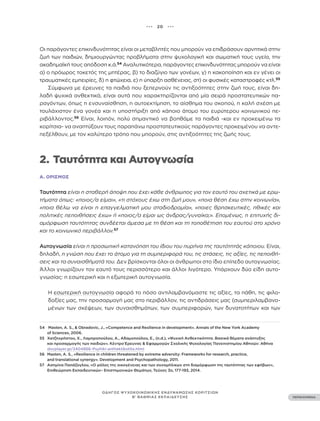 ••• 20 •••
ΠΕΡΙΕΧΟΜΕΝΑ
ΟΔΗΓΟΣ ΨΥΧΟΚΟΙΝΩΝΙΚΗΣ ΕΝΔΥΝΑΜΩΣΗΣ ΚΟΡΙΤΣΙΩΝ
Β’ ΒΑΘΜΙΑΣ ΕΚΠΑΙΔΕΥΣΗΣ
Οι παράγοντες επικινδυνότητας είναι οι μεταβλητές που μπορούν να επιδράσουν αρνητικά στην
ζωή των παιδιών, δημιουργώντας προβλήματα στην ψυχολογική και σωματική τους υγεία, την
ακαδημαϊκή τους απόδοση κ.ά.54
Αναλυτικότερα, παράγοντες επικινδυνότητας μπορούν να είναι
α) ο πρόωρος τοκετός της μητέρας, β) το διαζύγιο των γονέων, γ) η κακοποίηση και εν γένει οι
τραυματικές εμπειρίες, δ) η φτώχεια, ε) η ύπαρξη ασθένειας, στ) οι φυσικές καταστροφές κτλ.55
Σύμφωνα με έρευνες τα παιδιά που ξεπερνούν τις αντιξοότητες στην ζωή τους, είναι δη-
λαδή ψυχικά ανθεκτικά, είναι αυτά που χαρακτηρίζονται από μία σειρά προστατευτικών πα-
ραγόντων, όπως η ενσυναίσθηση, η αυτοεκτίμηση, το αίσθημα του σκοπού, η καλή σχέση με
τουλάχιστον ένα γονέα και η υποστήριξη από κάποιο άτομο του ευρύτερου κοινωνικού πε-
ριβάλλοντος.56
Είναι, λοιπόν, πολύ σημαντικό να βοηθάμε τα παιδιά -και εν προκειμένω τα
κορίτσια- να αναπτύξουν τους παραπάνω προστατευτικούς παράγοντες προκειμένου να αντε-
πεξέλθουν, με τον καλύτερο τρόπο που μπορούν, στις αντιξοότητες της ζωής τους.
2. Ταυτότητα και Αυτογνωσία
Α. ΟΡΙΣΜΌΣ
Ταυτότητα είναι η σταθερή άποψη που έχει κάθε άνθρωπος για τον εαυτό του σχετικά με ερω-
τήματα όπως: «ποιος/α είμαι», «τι στόχους έχω στη ζωή μου», «ποια θέση έχω στην κοινωνία»,
«ποια θέλω να είναι η επαγγελματική μου σταδιοδρομία», «ποιες θρησκευτικές, ηθικές και
πολιτικές πεποιθήσεις έχω» ή «ποιος/α είμαι ως άνδρας/γυναίκα;». Επομένως, η επιτυχής δι-
αμόρφωση ταυτότητας συνδέεται άμεσα με τη θέση και τη τοποθέτηση του εαυτού στο χρόνο
και το κοινωνικό περιβάλλον.57
Αυτογνωσία είναι η προσωπική κατανόηση του ίδιου του πυρήνα της ταυτότητάς κάποιου. Είναι,
δηλαδή, η γνώση που έχει το άτομο για τη συμπεριφορά του, τις στάσεις, τις αξίες, τις πεποιθή-
σεις και τα συναισθήματά του. Δεν βρίσκονται όλοι οι άνθρωποι στο ίδιο επίπεδο αυτογνωσίας.
Άλλοι γνωρίζουν τον εαυτό τους περισσότερο και άλλοι λιγότερο. Υπάρχουν δύο είδη αυτο-
γνωσίας: η εσωτερική και η εξωτερική αυτογνωσία.
Η εσωτερική αυτογνωσία αφορά το πόσο αντιλαμβανόμαστε τις αξίες, τα πάθη, τις φιλο-
δοξίες μας, την προσαρμογή μας στο περιβάλλον, τις αντιδράσεις μας (συμπεριλαμβανο-
μένων των σκέψεων, των συναισθημάτων, των συμπεριφορών, των δυνατοτήτων και των
54 Masten, A. S., & Obradovic, J., «Competence and Resilience in development». Annals of the New York Academy
of Sciences, 2006.
55 Χατζηχρήστου, Χ., Λαμπροπούλου, Α., Αδαμοπούλου, Ε., (n.d.), «Ψυχική Ανθεκτικότητα. Βασικά θέματα ανάπτυξης
και προσαρμογής των παιδιών». Κέντρο Έρευνας & Εφαρμογών Σχολικής Ψυχολογίας Πανεπιστημίου Αθηνών: Αθήνα
docplayer.gr/2404866-Psyhiki-anthektikotita.html
56 Masten, A. S., «Resilience in children threatened by extreme adversity: Frameworks for research, practice,
and translational synergy». Development and Psychopathology, 2011.
57 Aσημίνα Παπάζογλου, «Ο ρόλος της οικογένειας και των συνομήλικων στη διαμόρφωση της ταυτότητας των εφήβων»,
Επιθεώρηση Εκπαιδευτικών– Επιστημονικών Θεμάτων, Τεύχος 3ο, 177-193, 2014.
 