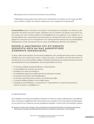 ••• 21 •••
ΠΕΡΙΕΧΟΜΕΝΑ
ΟΔΗΓΟΣ ΨΥΧΟΚΟΙΝΩΝΙΚΗΣ ΕΝΔΥΝΑΜΩΣΗΣ ΚΟΡΙΤΣΙΩΝ
Β’ ΒΑΘΜΙΑΣ ΕΚΠΑΙΔΕΥΣΗΣ
αδυναμιών) και τον αντίκτυπο που έχουν στους άλλους.
Η εξωτερική αυτογνωσία, έχει σχέση με την κατανόηση του τρόπου με τον οποίο μας βλέ-
πουν οι άλλοι, με βάση τους ίδιους παράγοντες που αναφέρονται παραπάνω.58
58 Demetriou, Andreas, Kazi, Smaragda, «Unity and Modularity in the Mind and Self: Studies on the Relationships between
Self-awareness, Personality, and Intellectual Development from Childhood to Adolescence», 2013, Routledge
Αυτοσυνείδηση είναι η επίγνωση του εαυτού, η αναγνώριση της ύπαρξης του ατόμου ως ξε-
χωριστού από άλλα όντα στον κόσμο. Πρόκειται για την εστίαση του ατόμου στον εαυτό του
και κυρίως στο πώς οι άλλοι μπορεί να αντιλαμβάνονται την εμφάνιση ή τις πράξεις του. Η
αυτοσυνείδηση ​​
και η αυτογνωσία συχνά συγχέονται, ωστόσο δεν είναι το ίδιο. Η αυτογνωσία
αφορά την επίγνωση για την ατομικότητα ή την προσωπικότητα κάποιου/ας και περιλαμβάνει
διαφορετικές πτυχές του εαυτού του/της, όπως συναισθήματα, ιδιότητες και επιθυμίες.
ΜΠΟΡΕΊ Η ΑΝΑΓΝΏΡΙΣΗ ΤΟΥ ΌΤΙ ΕΊΜΑΣΤΕ
ΞΕΧΩΡΙΣΤΆ ΌΝΤΑ ΝΑ ΜΑΣ ΔΗΜΙΟΥΡΓΉΣΕΙ
ΑΙΣΘΉΜΑΤΑ ΑΝΑΣΦΆΛΕΙΑΣ;
Ο όρος «self-consciousness» στα αγγλικά αναφέρεται στην κατάσταση εκείνη όπου το άτομο
εστιάζει μόνο στην εικόνα που έχουν οι άλλοι για εκείνο. Η συνθήκη αυτή δεν θα πρέπει να
συγχέεται με την αυτοσυνείδηση, καθώς πλησιάζει περισσότερο σε χαρακτηριστικά συνεχούς
αυτοπαρατήρησης και ανασφάλειας. Συχνά συμπτώματά της είναι:
• To συνεχές αίσθημα παρακολούθησης ή παρατήρησης.
• Το συναίσθημα ότι συνεχώς σε κρίνουν.
• Η αίσθηση ότι «όλοι με κοιτάζουν»
• Οι αντιδράσεις θυμού και επιθετικότητας σε αμήχανες στιγμές.
• Η αποφυγή κοινωνικών αλληλεπιδράσεων.
• Το συνεχές κατηγορώ στους άλλους για τα δικά μας λάθη.
• Το αναίτιο αίσθημα ευθύνης για τα λάθη άλλων.
• Η έλλειψη αυτοπεποίθησης, η νευρικότητα, η ντροπαλότητα, η χαμηλή αυτοεκτίμηση,
η ζήλια, το άγχος, η κατάθλιψη κ.ά.
Β. ΣΗΜΑΝΤΙΚΌΤΗΤΑ
Στην εφηβεία, συντελούνται ραγδαίες αλλαγές στην ζωή του ατόμου (βιολογικές, συναισθημα-
τικές, γνωστικές, περιβαλλοντικές-κοινωνικές), που το ωθούν στην αναγνώριση και διαμόρφω-
ση του εαυτού του. Πρόκειται για μια μεταβατική περίοδο, η οποία εκτός από αλλαγές, φέρνει
 
