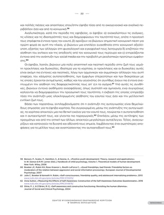••• 22 •••
ΠΕΡΙΕΧΟΜΕΝΑ
ΟΔΗΓΟΣ ΨΥΧΟΚΟΙΝΩΝΙΚΗΣ ΕΝΔΥΝΑΜΩΣΗΣ ΚΟΡΙΤΣΙΩΝ
Β’ ΒΑΘΜΙΑΣ ΕΚΠΑΙΔΕΥΣΗΣ
και πολλές πιέσεις και απαιτήσεις στον/στην έφηβο τόσο από το οικογενειακό και σχολικό πε-
ριβάλλον όσο και από το κοινωνικό.59
Αναλυτικότερα, κατά την περίοδο της εφηβείας, οι έφηβοι: α) ανακαλύπτουν τις ανάγκες,
τις κλίσεις και τις ιδιαιτερότητές τους και διαμορφώνουν την ταυτότητά τους, οπότε η προσοχή
τους στρέφεται έντονα προς τον εαυτό, β) αρχίζουν να βιώνουν σημαντική κοινωνική πίεση για
πρώτη φορά σε αυτή την ηλικία, γ) βιώνουν μια επιπλέον ευαισθησία στην κοινωνική αξιολό-
γηση, εξαιτίας των αλλαγών στη φυσιολογική και εγκεφαλική τους λειτουργία δ) επιζητούν την
αίσθηση του ανήκειν και της αποδοχής από τον κοινωνικό τους περίγυρο και ε) επηρεάζονται
έντονα από την ανάπτυξη των social media και την προβολή μη ρεαλιστικών προτύπων εμφάνι-
σης.60
Οι έφηβοι, λοιπόν, βιώνουν μία πολύ απαιτητική και πιεστική περίοδο στην ζωή τους γεμά-
τη προκλήσεις και δυσκολίες. Ιδιαίτερα για τα κορίτσια, οι προκλήσεις και οι δυσκολίες αυτές
είναι ακόμη πιο έντονες και πιεστικές, λόγω των ορμονικών και σωματικών αλλαγών που αυτή
επιφέρει, του χάσματος αυτοπεποίθησης, των έμφυλων στερεοτύπων και των διακρίσεων με
τις οποίες έρχονται αντιμέτωπες, καθώς και του γεγονότος ότι συνήθως έχουν πιο έντονα ανε-
πτυγμένη την αίσθηση της διαφορετικότητάς τους απ’ ό,τι τα αγόρια.61
Υπό αυτές τις συνθή-
κες, βιώνουν έντονα αισθήματα ανασφάλειας, όπως συστολή και αμηχανία, ενώ συγχρόνως
καλούνται να διαμορφώσουν την προσωπική τους ταυτότητα, η έκβαση της οποίας επηρεάζει
τόσο την ανάπτυξη μιας ολοκληρωμένης αίσθησης του εαυτού τους όσο και την μελλοντική
ενήλικη ζωή τους.
Βάσει των παραπάνω, αντιλαμβανόμαστε ότι η ανάπτυξη της αυτογνωσίας είναι θεμελιώ-
δους σημασίας για τα έφηβα κορίτσια. Πιο συγκεκριμένα, μέσω της ανάπτυξης της αυτογνωσί-
ας, τα κορίτσια αποκτούν μια πιο θετική εικόνα για τον εαυτό τους, τονώνεται η αυτοπεποίθηση
και η αυτοεκτίμησή τους, και γίνονται πιο παραγωγικές.62
Επιπλέον, μέσω της αντίληψης των
πραγμάτων και από την οπτική των άλλων, αποκτούν μεγαλύτερο αυτοέλεγχο. Τέλος, αναγνω-
ρίζουν και κατανοούν τα δυνατά και αδύνατά τους σημεία, λαμβάνοντας έτσι σωστότερες απο-
φάσεις για το μέλλον τους και αναπτύσσοντας την αυτοαποδοχή τους.63
59 Benson, P., Scales, P., Hamilton, S., & Sesma, A., «Positive youth development: Theory, research and applications».
In W. Damon & R.M. Lerner (Eds.), Handbook of child psychology, Volume 1, Theoretical models of human development.
New York: Wiley, 2006
60 Bowker JC, Rubin KH, Rose-Krasnor L, Booth-LaForce C., «Good friendships, bad friends: Friendship factors as
moderators of the relation between aggression and social information processing». European Journal of Developmental
Psychology. 2007
61 Julie C. Bowker & Kenneth H. Rubin, «Self-consciousness, friendship quality, and adolescent internalizing problems», 2013
www.ncbi.nlm.nih.gov/pmc/articles/PMC3733215/
62 Anna Sutton, «Measuring the Effects of Self-Awareness: Construction of the Self-Awareness Outcomes Questionnaire», 2016
www.ncbi.nlm.nih.gov/pmc/articles/PMC5114878/
63 Silvia, P. J., & O’Brien, M. E, «Self-awareness and constructive functioning: Revisiting the human dilemma».
Journal of Social and Clinical Psychology, 2004
 