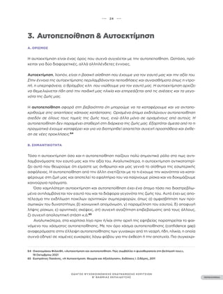 ••• 24 •••
ΠΕΡΙΕΧΟΜΕΝΑ
ΟΔΗΓΟΣ ΨΥΧΟΚΟΙΝΩΝΙΚΗΣ ΕΝΔΥΝΑΜΩΣΗΣ ΚΟΡΙΤΣΙΩΝ
Β’ ΒΑΘΜΙΑΣ ΕΚΠΑΙΔΕΥΣΗΣ
3. Αυτοπεποίθηση & Αυτοεκτίμηση
Α. ΟΡΙΣΜΌΣ
Η αυτοεκτίμηση είναι ένας όρος που συχνά συγχέεται με την αυτοπεποίθηση. Ωστόσο, πρό-
κειται για δύο διαφορετικές, αλλά αλληλένδετες έννοιες.
Αυτοεκτίμηση, λοιπόν, είναι η βασική αίσθηση που έχουμε για τον εαυτό μας και την αξία του.
Στην έννοια της αυτοεκτίμησης περιλαμβάνονται πεποιθήσεις και συναισθήματα όπως η ντρο-
πή, η υπερηφάνεια, ο θρίαμβος κλπ. που νιώθουμε για τον εαυτό μας. Η αυτοεκτίμηση αρχίζει
να θεμελιώνεται ήδη από την παιδική μας ηλικία και επηρεάζεται από τις σχέσεις και τα γεγο-
νότα της ζωής μας.
Η αυτοπεποίθηση αφορά στη βεβαιότητα ότι μπορούμε να τα καταφέρουμε και να ανταπο-
κριθούμε στις απαιτήσεις κάποιας κατάστασης. Ορισμένα άτομα εκδηλώνουν αυτοπεποίθηση
σχεδόν σε όλους τους τομείς της ζωής τους, ενώ άλλα μόνο σε ορισμένους από αυτούς. Η
αυτοπεποίθηση δεν παραμένει σταθερή στη διάρκεια της ζωής μας. Εξαρτάται άμεσα από το τι
πραγματικά έχουμε καταφέρει και για να διατηρηθεί απαιτείται συνεχή προσπάθεια και έκθε-
ση σε νέες προκλήσεις.64
Β. ΣΗΜΑΝΤΙΚΌΤΗΤΑ
Τόσο η αυτοεκτίμηση όσο και η αυτοπεποίθηση παίζουν πολύ σημαντικό ρόλο στο πως αντι-
λαμβανόμαστε τον εαυτό μας και την αξία του. Αναλυτικότερα, η αυτοεκτίμηση αντικατοπτρί-
ζει αυτό που θεωρούμε ότι είμαστε ως άνθρωποι και μας γεννά το αίσθημα της εσωτερικής
ασφάλειας. Η αυτοπεποίθηση από την άλλη σχετίζεται με το τι έχουμε την ικανότητα να κατα-
φέρουμε στη ζωή μας και αποτελεί το εφαλτήριο του να παίρνουμε ρίσκα και να δοκιμάζουμε
καινούργια πράγματα.
Όσο χαμηλότερη αυτοεκτίμηση και αυτοπεποίθηση έχει ένα άτομο τόσο πιο διαστρεβλω-
μένα αντιλαμβάνεται τον εαυτό του και τα διάφορα γεγονότα της ζωής του. Αυτό έχει ως απο-
τέλεσμα την εκδήλωση ποικίλων αρνητικών συμπεριφορών, όπως α) αμφισβήτηση των προ-
σωπικών του δυνατοτήτων, β) κοινωνική απομόνωση, γ) παραμέληση του εαυτού, δ) αποφυγή
λήψης ρίσκων, ε) αρνητικές σκέψεις, στ) συνεχή αναζήτηση επιβεβαίωσης από τους άλλους,
ζ) συνεχή απολογητική στάση κ.ά.65
Αναλυτικότερα, στα κορίτσια λίγο πριν ή/και στην αρχή της εφηβείας παρατηρείται το φαι-
νόμενο του χάσματος αυτοπεποίθησης. Με τον όρο χάσμα αυτοπεποίθησης (confidence gap)
αναφερόμαστε στην έλλειψη αυτοπεποίθησης των γυναικών από τη νεαρή, ήδη, ηλικία, η οποία
συχνά οδηγεί σε χαμένες ευκαιρίες λόγω φόβου για την έκθεση ή την αποτυχία. Πιο συγκεκρι-
64 Οικονομάκου Φιλανθή, «Αυτοεκτίμηση και αυτοπεποίθηση. Πώς συμβάλλει η ψυχοθεραπεία στη βελτίωσή τους»,
19 Οκτωβρίου 2021
65 Ευστράτιος Παπάνης, «Η Αυτοεκτίμηση. Θεωρία και Αξιολόγηση», Εκδόσεις Ι. Σιδέρης, 2011
 