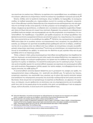 ••• 26 •••
ΠΕΡΙΕΧΟΜΕΝΑ
ΟΔΗΓΟΣ ΨΥΧΟΚΟΙΝΩΝΙΚΗΣ ΕΝΔΥΝΑΜΩΣΗΣ ΚΟΡΙΤΣΙΩΝ
Β’ ΒΑΘΜΙΑΣ ΕΚΠΑΙΔΕΥΣΗΣ
τον εαυτό και την εικόνα τους. Μάλιστα, τα κορίτσια στην προσπάθειά τους να καλύψουν αυτή
την ανάγκη, ωθούνται να υπηρετήσουν πιστά την εικόνα που προσδοκά η κοινωνία για αυτές.68
Έπειτα, πλήθος από τα προϊόντα πολιτισμού, όπως τα βιβλία, τα παραμύθια, τα κινούμενα
σχέδια, τα παιδικά τραγούδια κ.ά., παρουσιάζουν συχνά την γυναίκα ως θλιμμένη, απροστά-
τευτη ή/και αδύναμη κοπέλα, διαιωνίζοντας έτσι στερεότυπα και καλλιεργώντας στα νέα κορί-
τσια την αντίληψη ότι δεν είναι αρκετές ή ότι δεν μπορούν να τα καταφέρουν μόνες τους.69
Ακόμη, σύμφωνα με ψυχολόγους, ο ανδρικός και ο γυναικείος εγκέφαλος εμφανίζουν διαφο-
ρές τόσο στη δομή όσο και στη χημική τους σύσταση, διαφορές που μπορούν να ενθαρρύνουν
μοναδικά πρότυπα σκέψης και συμπεριφοράς και που θα μπορούσαν να επηρεάσουν την αυ-
τοπεποίθηση. Για παράδειγμα, η αμυγδαλή, μια ομάδα νευρώνων, σε σχήμα αμυγδάλου που
βρίσκεται κοντά στο εγκεφαλικό στέλεχος και αποτελεί μέρος του «πρωτόγονου» του εγκεφά-
λου, έχει συσχετιστεί με το συναίσθημα του φόβου.70
Μελέτες που χρησιμοποιούν σαρώσεις
fMRI έχουν βρει ότι οι γυναίκες τείνουν να ενεργοποιούν τους νευρώνες της αμυγδαλής πιο
εύκολα, ως απόκριση σε αρνητικά συναισθηματικά ερεθίσματα από ότι οι άνδρες, υποδηλώ-
νοντας ότι οι γυναίκες είναι πιο πιθανό από τους άνδρες να σχηματίσουν ισχυρές συναισθη-
ματικές αναμνήσεις αρνητικών γεγονότων.71
Αυτό έχει ως αποτέλεσμα, να ενεργοποιείται πιο
συχνά το συναίσθημα του φόβου, το οποίο έχει την ιδιότητα να μας κρατάει πίσω και να μας
εμποδίζει από το να παίρνουμε ρίσκα.
Τέλος, υπάρχει η τάση, μέσω συγκεκριμένων παιχνιδιών και ερεθισμάτων που λαμβάνονται
από τον περίγυρο, να αναπτύσσονται από πολύ νωρίς στα αγόρια δεξιότητες που αφορούν την
μαθηματική σκέψη, την επίλυση προβλημάτων, την όραση και την αίσθηση του χώρου ενώ στα
κορίτσια την ομιλία, το λεξιλόγιο, την ικανότητα ανάγνωσης και την καλύτερη μνήμη. Το γεγο-
νός αυτό επηρεάζει άμεσα την αυτοπεποίθηση αγοριών και κοριτσιών σε συγκεκριμένα πεδία
και, κατά συνέπεια, διαμορφώνει πολλές φορές τον τρόπο σκέψης, τα ενδιαφέροντα και τους
τομείς επιτυχίας του κάθε φύλου.72
Η αυτοπεποίθηση αποτελεί βασική δεξιότητα για τη μετατροπή της σκέψης σε πράξη, την
πραγματοποίηση όσων επιθυμούμε, την ανάπτυξη και εξέλιξή μας. Το πρότυπο του ήσυχου,
ευπρεπούς κοριτσιού, που ακολουθεί τους κανόνες και τα κάνει όλα σωστά αποτελεί ακόμα
ένα κατάλοιπο της πατριαρχικής κοινωνίας που συνεχίζει να διαιωνίζεται από γονείς και εκπαι-
δευτικούς. Είναι σημαντικό να προτρέπουμε τα κορίτσια να διεκδικούν, να υψώνουν την φωνή
τους, να τολμούν, να μην φοβούνται να αποτύχουν και να υπερηφανεύονται για τα κατορθώ-
ματά τους από τα πιο μικρά μέχρι τα πιο μεγάλα, έτσι ώστε να προλάβουμε ή και να γεφυρώ-
σουμε, κατά το δυνατόν, το κενό αυτό στην αυτοπεποίθησή τους.
68 Πολυνείκη Μαστράχα, «Η γονεϊκή αντιμετώπιση της σεξουαλικότητας των αγοριών και των κοριτσιών στην εφηβική
ηλικία: οι απόψεις των γονέων και των εφήβων», Αριστοτέλειο Πανεπιστήμιο Θεσσαλονίκης, 2011
69 Έλενα Κρητικού, «Οι γυναίκες πάσχουν από το «χάσμα αυτοπεποίθησης», LINK
70 Amunts K, Kedo O, Kindler M, Pieperhoff P, Mohlberg H, Shah N, Habel U, Schneider F, Zilles K (2005). «Cytoarchitectonic
mapping of the human amygdala, hippocampal region and entorhinal cortex: intersubject variability and probability
maps». Anat Embryol (Berl) 210 (5–6): 343–52. doi:10.1007/s00429-005-0025-5. PMID 16208455.
71 Katty Kay and JillEllyn Riley, The Confidence Gap,
www.theatlantic.com/magazine/archive/2014/05/the-confidence-gap/359815/
72 Έλενα Κρητικού, «Οι γυναίκες πάσχουν από το «χάσμα αυτοπεποίθησης», LINK
 