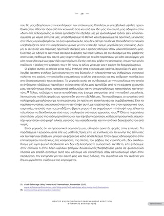 ••• 29 •••
ΠΕΡΙΕΧΟΜΕΝΑ
ΟΔΗΓΟΣ ΨΥΧΟΚΟΙΝΩΝΙΚΗΣ ΕΝΔΥΝΑΜΩΣΗΣ ΚΟΡΙΤΣΙΩΝ
Β’ ΒΑΘΜΙΑΣ ΕΚΠΑΙΔΕΥΣΗΣ
που θα μας οδηγήσουν στην εκπλήρωση των στόχων μας. Επιπλέον, οι υπερβολικά υψηλές προσ-
δοκίες που τίθενται τόσο από την κοινωνία όσο και από τον ίδιο μας τον εαυτό, μας οδηγούν στην
«δίνη» της τελειομανίας, η οποία εμποδίζει την εξέλιξή μας με φυσιολογικό τρόπο. Δεν ικανοποι-
ούμαστε με καμία επιτυχία μας, υποβαθμίζουμε τα θετικά και εξυψώνουμε τα αρνητικά, μένοντας
στο τέλος «εγκλωβισμένοι» σε έναν φαύλο κύκλο, που δεν οδηγεί πουθενά. Οποιαδήποτε επιτυχία
υποβαθμίζεται από την υπερβολική εμμονή για την επίτευξη ακόμη μεγαλύτερης επιτυχίας. Ακό-
μη, οι συνεχείς και επίμονες αρνητικές σκέψεις και ο φόβος οδηγούν στην «ακινητοποίησή» μας.
Έχοντας ως οδηγό το αρνητικό σενάριο έκβασης των πραγμάτων, σε συνδυασμό με τον φόβο της
αποτυχίας, πείθουμε τον εαυτό μας να μην τολμήσει για το κάτι παραπάνω, για κάτι καινούργιο, για
κάτι που ενδεχομένως φαντάζει ακατόρθωτο. Εκτός από τον φόβο της αποτυχίας, σημαντικό ρόλο
παίζει και ο φόβος της κριτικής, του τι θα πουν οι άλλοι για εμάς και τι εικόνα θα διαμορφώσουν.
Ο φόβος αυτός, ο οποίος είναι πολύ έντονος στα σχολικά μας χρόνια, συνεχίζει να μας ακο-
λουθεί και στην ενήλικη ζωή κάνοντας την πιο δύσκολη. Η πλειονότητα των ανθρώπων ανησυχεί
πολύ για την εικόνα, την οποία θα σχηματίσουν οι άλλοι για αυτούς και την επίδραση που θα έχει
στις διαπροσωπικές τους σχέσεις. Το γεγονός αυτό, σε συνδυασμό με την ευκολία με την οποία
οι άνθρωποι «βάζουμε ταμπέλες» ο ένας στον άλλο, μας εμποδίζει από το να είμαστε ο εαυτός
μας, να πράττουμε όπως πραγματικά επιθυμούμε και να υπεραναλύουμε καταστάσεις και γεγο-
νότα.75
Τέλος, τα βιώματα και οι πεποιθήσεις που έχουμε σχηματίσει από την παιδική μας ηλικία,
λειτουργούν πολλές φορές ως τροχοπέδη για την εξέλιξή μας. Για παράδειγμα, οι γυναίκες από
πολύ μικρές μεγαλώνουν με το στερεότυπο, ότι πρέπει να είναι ήσυχες και συμβιβαστικές. Έτσι τα
κορίτσια-γυναίκες οικειοποιούνται την αντίληψη αυτή, μετατρέποντάς την στον προσωπικό τους
σαμποτέρ, γεγονός που τις εμποδίζει να βγουν μπροστά να εκφράσουν την άποψή τους ή/και να
τολμήσουν να διεκδικήσουν όσα τους αναλογούν στο χώρο εργασίας τους.76
Όλα τα παραπάνω
αποτελούν μέρος της καθημερινότητας και των έφηβων κοριτσιών, καθώς ο προσωπικός σαμπο-
τέρ «γεννάται» από μικρή ηλικία, γεγονός που καταδεικνύει και την ανάγκη διαχείρισής του από
νωρίς.
Είναι γεγονός ότι οι προσωπικοί σαμποτέρ μας οδηγούν αρκετές φορές στην επιτυχία. Για
παράδειγμα η εργασιομανία είτε ως μαθητές/τριες είτε ως ενήλικες και το κυνήγι της επιτυχίας
και των υψηλών βαθμών, μπορεί να φέρει ένα καλό αποτέλεσμα. Όταν όμως οδηγούμαστε στην
επιτυχία μέσω του άγχους, της κούρασης, της πίεσης, του φόβου, της ντροπής κτλ., δεν ακολου-
θούμε μία υγιή ψυχικά διαδικασία και δεν εξελισσόμαστε ουσιαστικά. Αντίθετα, εάν φτάσουμε
στην επιτυχία ή στην λήψη υψηλών βαθμών δουλεύοντας/διαβάζοντας μέσα σε φυσιολογικά
πλαίσια και επειδή αγαπάμε αυτό που κάνουμε και γενικότερα, όταν πετυχαίνουμε χάρη στην
περιέργεια, την εκτίμηση για τον εαυτό μας και τους άλλους, την συμπόνια και την ανάγκη για
δημιουργικότητα, νιώθουμε πιο χαρούμενοι.
75 «Self-Sabotage: Why Teens Hurt Themselves», November 2020.
www.achievemedicalcenter.com/blog-post/self-sabotage-why-teens-hurt-themselves
76 womenontop.gr/prosopikos-saboter/
 