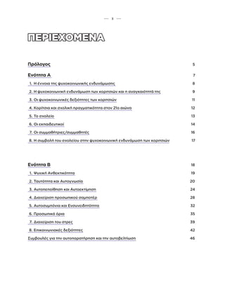 Πρόλογος 5
Ενότητα Α 7
1. Η έννοια της ψυχοκοινωνικής ενδυνάμωσης 8
2. Η ψυχοκοινωνική ενδυνάμωση των κοριτσιών και η αναγκαιότητά της 9
3. Οι ψυχοκοινωνικές δεξιότητες των κοριτσιών 11
4. Κορίτσια και σχολική πραγματικότητα στον 21ο αιώνα 12
5. Το σχολείο 13
6. Οι εκπαιδευτικοί 14
7. Οι συμμαθήτριες/συμμαθητές 16
8. Η συμβολή του σχολείου στην ψυχοκοινωνική ενδυνάμωση των κοριτσιών 17
Ενότητα Β 18
1. Ψυχική Ανθεκτικότητα 19
2. Ταυτότητα και Αυτογνωσία 20
3. Αυτοπεποίθηση και Αυτοεκτίμηση 24
4. Διαχείριση προσωπικού σαμποτέρ 28
5. Αυτοσυμπόνια και Ενσυνειδητότητα 32
6. Προσωπικά όρια 35
7. Διαχείριση του στρες 39
8. Επικοινωνιακές δεξιότητες 42
Συμβουλές για την αυτοπαρατήρηση και την αυτοβελτίωση 46
••• 3 •••
 