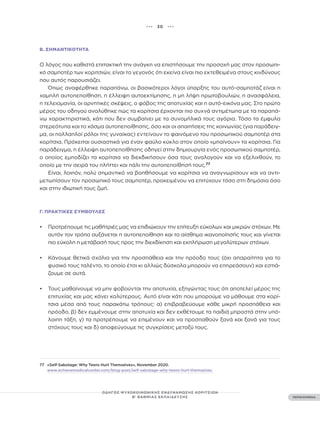 ••• 30 •••
ΠΕΡΙΕΧΟΜΕΝΑ
ΟΔΗΓΟΣ ΨΥΧΟΚΟΙΝΩΝΙΚΗΣ ΕΝΔΥΝΑΜΩΣΗΣ ΚΟΡΙΤΣΙΩΝ
Β’ ΒΑΘΜΙΑΣ ΕΚΠΑΙΔΕΥΣΗΣ
Β. ΣΗΜΑΝΤΙΚΌΤΗΤΑ
Ο λόγος που καθιστά επιτακτική την ανάγκη να επιστήσουμε την προσοχή μας στον προσωπι-
κό σαμποτέρ των κοριτσιών, είναι το γεγονός ότι εκείνα είναι πιο εκτεθειμένα στους κινδύνους
που αυτός παρουσιάζει.
Όπως αναφέρθηκε παραπάνω, οι βασικότεροι λόγοι ύπαρξης του αυτό-σαμποτάζ είναι η
χαμηλή αυτοπεποίθηση, η έλλειψη αυτοεκτίμησης, η μη λήψη πρωτοβουλιών, η ανασφάλεια,
η τελειομανία, οι αρνητικές σκέψεις, ο φόβος της αποτυχίας και η αυτό-εικόνα μας. Στο πρώτο
μέρος του οδηγού αναλύθηκε πώς τα κορίτσια έρχονται πιο συχνά αντιμέτωπα με τα παραπά-
νω χαρακτηριστικά, κάτι που δεν συμβαίνει με τα συνομήλικά τους αγόρια. Τόσο τα έμφυλα
στερεότυπα και το χάσμα αυτοπεποίθησης, όσο και οι απαιτήσεις της κοινωνίας (για παράδειγ-
μα, οι πολλαπλοί ρόλοι της γυναίκας) εντείνουν το φαινόμενο του προσωπικού σαμποτέρ στα
κορίτσια. Πρόκειται ουσιαστικά για έναν φαύλο κύκλο στον οποίο «μπαίνουν» τα κορίτσια. Για
παράδειγμα, η έλλειψη αυτοπεποίθησης οδηγεί στην δημιουργία ενός προσωπικού σαμποτέρ,
ο οποίος εμποδίζει τα κορίτσια να διεκδικήσουν όσα τους αναλογούν και να εξελιχθούν, το
οποίο με την σειρά του πλήττει και πάλι την αυτοπεποίθησή τους.77
Είναι, λοιπόν, πολύ σημαντικό να βοηθήσουμε να κορίτσια να αναγνωρίσουν και να αντι-
μετωπίσουν τον προσωπικό τους σαμποτέρ, προκειμένου να επιτύχουν τόσο στη δημόσια όσο
και στην ιδιωτική τους ζωή.
Γ. ΠΡΑΚΤΙΚΈΣ ΣΥΜΒΟΥΛΈΣ
• Προτρέπουμε τις μαθήτριές μας να επιδιώκουν την επίτευξη εύκολων και μικρών στόχων. Με
αυτόν τον τρόπο αυξάνεται η αυτοπεποίθηση και το αίσθημα ικανοποίησής τους και γίνεται
πιο εύκολη η μετάβασή τους προς την διεκδίκηση και εκπλήρωση μεγαλύτερων στόχων.
• Κάνουμε θετικά σχόλια για την προσπάθεια και την πρόοδο τους (όχι απαραίτητα για το
φυσικό τους ταλέντο, το οποίο έτσι κι αλλιώς δύσκολα μπορούν να επηρεάσουν) και εστιά-
ζουμε σε αυτά.
• Τους μαθαίνουμε να μην φοβούνται την αποτυχία, εξηγώντας τους ότι αποτελεί μέρος της
επιτυχίας και μας κάνει καλύτερους. Αυτό είναι κάτι που μπορούμε να μάθουμε στα κορί-
τσια μέσα από τους παρακάτω τρόπους: α) επιβραβεύουμε κάθε μικρή προσπάθεια και
πρόοδο, β) δεν εμμένουμε στην αποτυχία και δεν εκθέτουμε τα παιδιά μπροστά στην υπό-
λοιπη τάξη, γ) τα προτρέπουμε να επιμένουν και να προσπαθούν ξανά και ξανά για τους
στόχους τους και δ) αποφεύγουμε τις συγκρίσεις μεταξύ τους.
77 «Self-Sabotage: Why Teens Hurt Themselves», November 2020.
www.achievemedicalcenter.com/blog-post/self-sabotage-why-teens-hurt-themselves
 