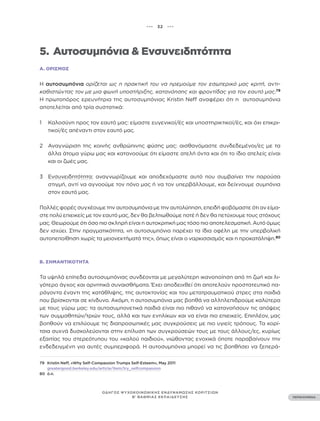 ••• 32 •••
ΠΕΡΙΕΧΟΜΕΝΑ
ΟΔΗΓΟΣ ΨΥΧΟΚΟΙΝΩΝΙΚΗΣ ΕΝΔΥΝΑΜΩΣΗΣ ΚΟΡΙΤΣΙΩΝ
Β’ ΒΑΘΜΙΑΣ ΕΚΠΑΙΔΕΥΣΗΣ
5. Αυτοσυμπόνια & Ενσυνειδητότητα
Α. ΟΡΙΣΜΌΣ
Η αυτοσυμπόνια ορίζεται ως η πρακτική του να ηρεμούμε τον εσωτερικό μας κριτή, αντι-
καθιστώντας τον με μια φωνή υποστήριξης, κατανόησης και φροντίδας για τον εαυτό μας.79
Η πρωτοπόρος ερευνήτρια της αυτοσυμπόνιας Kristin Neff αναφέρει ότι η αυτοσυμπόνια
αποτελείται από τρία συστατικά:
1 Καλοσύνη προς τον εαυτό μας: είμαστε ευγενικοί/ές και υποστηρικτικοί/ές, και όχι επικρι-
τικοί/ές απέναντι στον εαυτό μας.
2 Αναγνώριση της κοινής ανθρώπινης φύσης μας: αισθανόμαστε συνδεδεμένοι/ες με τα
άλλα άτομα γύρω μας και κατανοούμε ότι είμαστε ατελή όντα και ότι το ίδιο ατελείς είναι
και οι ζωές μας.
3 Ενσυνειδητότητα: αναγνωρίζουμε και αποδεχόμαστε αυτό που συμβαίνει την παρούσα
στιγμή, αντί να αγνοούμε τον πόνο μας ή να τον υπερβάλλουμε, και δείχνουμε συμπόνια
στον εαυτό μας.
Πολλές φορές συγχέουμε την αυτοσυμπόνια με την αυτολύπηση, επειδή φοβόμαστε ότι αν είμα-
στε πολύ επιεικείς με τον εαυτό μας, δεν θα βελτιωθούμε ποτέ ή δεν θα πετύχουμε τους στόχους
μας. Θεωρούμε ότι όσο πιο σκληρή είναι η αυτοκριτική μας τόσο πιο αποτελεσματική. Αυτό όμως
δεν ισχύει. Στην πραγματικότητα, «η αυτοσυμπόνια παρέχει τα ίδια οφέλη με την υπερβολική
αυτοπεποίθηση χωρίς τα μειονεκτήματά της», όπως είναι ο ναρκισσισμός και η προκατάληψη.80
Β. ΣΗΜΑΝΤΙΚΌΤΗΤΑ
Τα υψηλά επίπεδα αυτοσυμπόνιας συνδέονται με μεγαλύτερη ικανοποίηση από τη ζωή και λι-
γότερο άγχος και αρνητικά συναισθήματα. Έχει αποδειχθεί ότι αποτελούν προστατευτικό πα-
ράγοντα έναντι της κατάθλιψης, της αυτοκτονίας και του μετατραυματικού στρες στα παιδιά
που βρίσκονται σε κίνδυνο. Ακόμη, η αυτοσυμπόνια μας βοηθά να αλληλεπιδρούμε καλύτερα
με τους γύρω μας: τα αυτοσυμπονετικά παιδιά είναι πιο πιθανό να κατανοήσουν τις απόψεις
των συμμαθητών/τριών τους, αλλά και των ενηλίκων και να είναι πιο επιεικείς. Επιπλέον, μας
βοηθούν να επιλύουμε τις διαπροσωπικές μας συγκρούσεις με πιο υγιείς τρόπους. Τα κορί-
τσια συχνά δυσκολεύονται στην επίλυση των συγκρούσεών τους με τους άλλους/ες, κυρίως
εξαιτίας του στερεότυπου του «καλού παιδιού», νιώθοντας ενοχικά όποτε παραβαίνουν την
ενδεδειγμένη για αυτές συμπεριφορά. Η αυτοσυμπόνια μπορεί να τις βοηθήσει να ξεπερά-
79 Kristin Neff, «Why Self-Compassion Trumps Self-Esteem», May 2011
greatergood.berkeley.edu/article/item/try_selfcompassion
80 ό.π.
 
