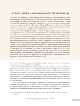••• 33 •••
ΠΕΡΙΕΧΟΜΕΝΑ
ΟΔΗΓΟΣ ΨΥΧΟΚΟΙΝΩΝΙΚΗΣ ΕΝΔΥΝΑΜΩΣΗΣ ΚΟΡΙΤΣΙΩΝ
Β’ ΒΑΘΜΙΑΣ ΕΚΠΑΙΔΕΥΣΗΣ
81 Kristin Neff, «Self-Compassion: The Proven Power of Being Kind to Yourself», HarperCollins Publishers Inc, New York,
United States.
σουν την ενοχή και να επικοινωνήσουν με θάρρος τα θέλω τους επικοινωνώντας καλύτερα και
επιλύοντας τις συγκρούσεις τους με υγιή τρόπο.
Σημαντικό είναι επίσης το γεγονός, ότι οι πιο συμπονετικοί άνθρωποι είναι πιο ανθεκτικοί,
αφού τείνουν να θέτουν στόχους που σχετίζονται με την προσωπική εξέλιξη αντί να προσπα-
θούν να εντυπωσιάσουν τους άλλους. Η αυτοσυμπόνια μπορεί να βελτιώσει την εικόνα που
έχουν τα κορίτσια για τον εαυτό τους, να τις βοηθήσει να κατανοήσουν τις αλλαγές που τους
συμβαίνουν και να τις οδηγήσει στην αυτογνωσία και την αυτοβελτίωση. Τα άτομα που είναι
πιο συμπονετικά με τον εαυτό τους είναι πιο πιθανό να αναλάβουν την ευθύνη για τα λάθη του
παρελθόντος, ενώ ταυτόχρονα φαίνεται να έχουν περισσότερα κίνητρα βελτίωσης στους το-
μείς που υστερούν.
Τέλος, η αυτοσυμπόνια προάγει και την σωματική μας υγεία. Έχει αποδειχθεί ότι μέσω της
ανάπτυξης της αυτοσυμπόνιας βελτιώνεται η λειτουργία του ανοσοποιητικού μας συστήματος,
με αποτέλεσμα να αντιδρούμε με πιο υγιή τρόπο απέναντι στο σωματικό στρες. Η αυτοσυμπό-
νια βοηθά τους ανθρώπους να φροντίζουν για μια πιο υγιή εικόνα του σώματος.81
Η ΑΥΤΟΣΥΜΠΌΝΙΑ ΚΑΙ Η ΕΞΑΣΦΆΛΙΣΗ ΤΗΣ ΙΣΟΡΡΟΠΊΑΣ
Οι ταυτίσεις των κοριτσιών τα τελευταία χρόνια είναι ποικίλες και συμπεριλαμβάνουν περισ-
σότερα ισχυρά γυναικεία πρότυπα απ’ ό,τι στο παρελθόν. Ωστόσο τα κορίτσια λαμβάνουν πολύ
πιο μπερδεμένα μηνύματα για στοιχεία που «πρέπει» να έχουν ταυτόχρονα, ώστε να είναι
ταυτόχρονα δυναμικές και επιθυμητές. Η σεξουαλικότητα γίνεται ένα τέτοιο στοιχείο που θα
τις κάνει ταυτόχρονα επιθυμητές, θηράματα, παθητικούς δέκτες της σεξουαλικής επιθυμίας,
αλλά με τον έντονο τρόπο που παρουσιάζεται σε παιδικά, παιχνίδια, videoclip κλπ, είναι παράλ-
ληλα και ένα όπλο, ένας «φαλλός» που θα «καθηλώσει» τον άλλον.
Τα κορίτσια, λοιπόν, χρειάζονται αφενός πιο ρεαλιστικές αναπαραστάσεις για τη θηλυκότη-
τα και αφετέρου κριτικά εργαλεία που θα τις βοηθήσουν να πλοηγηθούν σε αυτό το περιβάλ-
λον έντονων και ωμών εικόνων. Είναι χαρακτηριστικό, ότι πολλά κορίτσια στις μέρες μας δεν
παραπονιούνται για σαφείς περιορισμούς με βάση το φύλο τους, αλλά βασανίζονται από το
άγχος, μπροστά σε όλα αυτά που θέλουν να καταφέρουν. Θέλουν να κατακτήσουν μια παντο-
δύναμη ταυτότητα, που είναι και κοινωνική και καλή μαθήτρια, και μέσα σε όλα, και αθλητική,
και άφοβη κ.λπ.. Και σε αυτή τη γενιά, γονείς και δάσκαλοι όχι μόνο δεν τις περιορίζουμε, αλλά
ελπίζουμε να τα καταφέρουν σε όλα και τις καμαρώνουμε και τις ενθαρρύνουμε να προσπα-
θήσουν περισσότερο και φανταζόμαστε ότι θα γίνουν οι σούπερ γυναίκες, που θα δικαιώσουν
τις προγόνους τους πετυχαίνοντας και ευτυχώντας ταυτόχρονα σε όλους τους τομείς. Στο με-
ταξύ πολλές μικρές τρίζουν τα δόντια στον ύπνο τους από επτά χρονών. Για τον λόγο αυτό,
μια ολοκληρωμένη ψυχοκοινωνική ενδυνάμωση που δίνει έμφαση, εκτός από τις δυναμικές,
εξωστρεφείς δεξιότητες, και στις δεξιότητες της αυτοφροντίδας, της αυτοσυμπόνιας και της
διαχείρισης της αποτυχίας κρίνεται ιδιαίτερα σημαντική.
 