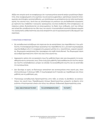 ••• 34 •••
ΠΕΡΙΕΧΟΜΕΝΑ
ΟΔΗΓΟΣ ΨΥΧΟΚΟΙΝΩΝΙΚΗΣ ΕΝΔΥΝΑΜΩΣΗΣ ΚΟΡΙΤΣΙΩΝ
Β’ ΒΑΘΜΙΑΣ ΕΚΠΑΙΔΕΥΣΗΣ
Αξίζει στο σημείο αυτό να αναφέρουμε ότι η αυτοσυμπόνια αποκτά ακόμη μεγαλύτερη βαρύ-
τητα, όταν αναφερόμαστε στα κορίτσια. Συχνά εκείνα εμφανίζουν υψηλότερα ποσοστά τελει-
ομανίας και έλλειψης αυτοπεποίθησης, με αποτέλεσμα να μετατρέπονται σε πολύ αυστηρούς
κριτές του εαυτού τους. Αυτό έχει ως αποτέλεσμα να μπαίνουν σε μία διαδικασία σύγκρισης
με πρότυπα που επιβάλλει η κοινωνία, προκειμένου να είναι αποδεκτές. Έτσι αποφεύγουν να
παίρνουν ρίσκα, δυσκολεύονται να αναγνωρίσουν τις δικές τους επιθυμίες, αντί των άλλων
και τελικά δεν αποδέχονται τον ίδιο τους τον εαυτό. Η αυτοαποδοχή αποτελεί βασικό κομμάτι
της προσωπικής ανθεκτικότητας και είναι απαραίτητη για την ψυχοκοινωνική ενδυνάμωση των
κοριτσιών.
Γ. ΠΡΑΚΤΙΚΈΣ ΣΥΜΒΟΥΛΈΣ
• Ως εκπαιδευτικοί εστιάζουμε στο τώρα και όχι σε καταστάσεις του παρελθόντος ή του μέλ-
λοντος. Η επαναφορά αρνητικών γεγονότων του παρελθόντος (π.χ. μία κακή συμπεριφορά,
χαμηλοί βαθμοί κτλ.) ή η αναφορά στο μακρινό μέλλον (π.χ. πανελλήνιες, εύρεση εργασί-
ας, δημιουργία οικογένειας) δεν προσφέρει στο παιδί τίποτα θετικό. Του δημιουργεί πίεση
και επιδρά αρνητικά στην πίστη που έχει στον εαυτό του.
• Αφιερώστε χρόνο στο να ακούσετε τους/τις μαθητές/τριες σας και επικυρώστε τα συναι-
σθήματα και τις ανησυχίες τους. Όταν ένας/μία μαθητής/τρια αισθάνεται ότι τον/την ακούν
και τον/την καταλαβαίνουν μπορεί να ελέγξει τα συναισθήματά του/της και να αναπτύξει
την αυτοσυμπόνια.
• Δεν ξεχνάμε κι εμείς να δείχνουμε κατανόηση και αυτοσυμπόνια στον εαυτό μας, όταν
αποτυγχάνουμε ή κάνουμε λάθη. Η συμπεριφορά αυτή περνάει ως παράδειγμα και στους
μαθητές και τις μαθήτριές μας.
• Υλοποιούμε εκπαιδευτικές δραστηριότητες στην τάξη, οι οποίες τις βοηθούν να κατανο-
ήσουν τον εαυτό τους. Παραδείγματα τέτοιων δραστηριοτήτων μπορείτε να βρείτε στην
ενότητα «Υποστηρικτικό υλικό» στο τέλος του οδηγού. Ενδεικτικές δραστηριότητες είναι:
ΟΣΑ ΛΕΩ ΣΤΟΝ ΕΑΥΤΟ ΜΟΥ ΤΑ ΚΑΤΟΡΘΩΜΑΤΑ ΜΟΥ ΤΟ ΠΑΡΤΙ
 