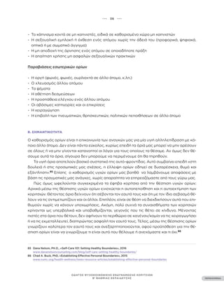 ••• 36 •••
ΠΕΡΙΕΧΟΜΕΝΑ
ΟΔΗΓΟΣ ΨΥΧΟΚΟΙΝΩΝΙΚΗΣ ΕΝΔΥΝΑΜΩΣΗΣ ΚΟΡΙΤΣΙΩΝ
Β’ ΒΑΘΜΙΑΣ ΕΚΠΑΙΔΕΥΣΗΣ
- Το κάπνισμα κοντά σε μη καπνιστές, ειδικά σε καθορισμένο χώρο μη καπνιστών
- Η σεξουαλική εμπλοκή ή έκθεση ενός ατόμου χωρίς την άδειά του (προφορικά, ψηφιακά,
οπτικά ή με σωματικό άγγιγμα)
- Η μη αποδοχή της άρνησης ενός ατόμου σε οποιαδήποτε πράξη
- Η απαίτηση χρήσης μη ασφαλών σεξουαλικών πρακτικών
Παραβιάσεις εσωτερικών ορίων
- Η οργή (φωνές, φωνές, ουρλιαχτά σε άλλο άτομο, κ.λπ.)
- Ο χλευασμός άλλου ατόμου
- Τα ψέματα
- Η αθέτηση δεσμεύσεων
- Η προσπάθεια ελέγχου ενός άλλου ατόμου
- Οι αβάσιμες κατηγορίες και οι επικρίσεις
- Η χειραγώγηση
- Η επιβολή των πνευματικών, θρησκευτικών, πολιτικών πεποιθήσεων σε άλλο άτομο
Β. ΣΗΜΑΝΤΙΚΌΤΗΤΑ
Ο καθορισμός ορίων είναι η επικοινωνία των αναγκών μας για μία υγιή αλληλεπίδραση με κά-
ποιο άλλο άτομο. Δεν είναι πάντα εύκολος, κυρίως επειδή τα όριά μας μπορεί να μην αρέσουν
σε όλους ή να μην γίνονται κατανοητοί οι λόγοι για τους οποίους τα θέσαμε. Αν όμως δεν θέ-
σουμε αυτά τα όρια, σίγουρα δεν μπορούμε να περιμένουμε ότι θα τηρηθούν.
Τα υγιή όρια αποτελούν βασικό συστατικό της αυτό-φροντίδας. Αυτό συμβαίνει επειδή «στη
δουλειά ή στις προσωπικές μας σχέσεις, η έλλειψη ορίων οδηγεί σε δυσαρέσκεια, θυμό και
εξάντληση».85
Επίσης ο καθορισμός υγιών ορίων μας βοηθά να λαμβάνουμε αποφάσεις με
βάση τις πραγματικές μας ανάγκες, χωρίς απαραίτητα να επηρεαζόμαστε από τους γύρω μας.
Πώς όμως ωφελούνται συγκεκριμένα τα έφηβα κορίτσια από την θέσπιση υγιών ορίων;
Αρχικά μέσω της θέσπισης υγιών ορίων ενισχύεται η αυτοπεποίθηση και η αυτοεκτίμηση των
κοριτσιών. Θέτοντας όρια δείχνουν ότι σέβονται τον εαυτό τους και ότι με τον ίδιο σεβασμό θέ-
λουν να τις αντιμετωπίζουν και οι άλλοι. Επιπλέον, είναι σε θέση να διεκδικήσουν αυτά που επι-
θυμούν χωρίς να κάνουν υποχωρήσεις. Ακόμη, πολύ συχνά τα συναισθήματα των κοριτσιών
κρίνονται ως υπερβολικά και υποβαθμίζονται, γεγονός που τις θέτει σε κίνδυνο. Μένοντας
πιστές στα όρια που θέτουν, δεν αφήνουν το περιθώριο σε κανέναν/καμία να τις χειραγωγήσει
ή να τις εκμεταλλευτεί, διατηρώντας ασφαλή τον εαυτό τους. Τέλος, μέσω της θέσπισης ορίων
γνωρίζουν καλύτερα τον εαυτό τους και ανεξαρτητοποιούνται, αφού προϋπόθεση για την θέ-
σπιση ορίων είναι να γνωρίζουμε τι είναι αυτό που θέλουμε ή ανεχόμαστε και τι όχι.86
85 Dana Nelson, PH.D., «Self-Care 101: Setting Healthy Boundaries», 2016
www.dananelsoncounseling.com/blog/self-care-setting-healthy-boundaries/
86 Chad A. Buck, PhD, «Establishing Effective Personal Boundaries», 2015
www.vumc.org/health-wellness/news-resource-articles/establishing-effective-personal-boundaries
 