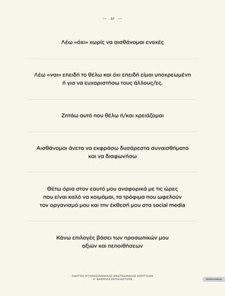 ••• 37 •••
ΠΕΡΙΕΧΟΜΕΝΑ
ΟΔΗΓΟΣ ΨΥΧΟΚΟΙΝΩΝΙΚΗΣ ΕΝΔΥΝΑΜΩΣΗΣ ΚΟΡΙΤΣΙΩΝ
Β’ ΒΑΘΜΙΑΣ ΕΚΠΑΙΔΕΥΣΗΣ
Λέω «όχι» χωρίς να αισθάνομαι ενοχές
Λέω «ναι» επειδή το θέλω και όχι επειδή είμαι υποχρεωμένη
ή για να ευχαριστήσω τους άλλους/ες.
Ζητάω αυτό που θέλω ή/και χρειάζομαι
Αισθάνομαι άνετα να εκφράσω δυσάρεστα συναισθήματα
και να διαφωνήσω
Θέτω όρια στον εαυτό μου αναφορικά με τις ώρες
που είναι καλό να κοιμάμαι, τα τρόφιμα που ωφελούν
τον οργανισμό μου και την έκθεσή μου στα social media
Κάνω επιλογές βάσει των προσωπικών μου
αξιών και πεποιθήσεων
••• 37 •••
ΠΕΡΙΕΧΟΜΕΝΑ
ΟΔΗΓΟΣ ΨΥΧΟΚΟΙΝΩΝΙΚΗΣ ΕΝΔΥΝΑΜΩΣΗΣ ΚΟΡΙΤΣΙΩΝ
Α’ ΒΑΘΜΙΑΣ ΕΚΠΑΙΔΕΥΣΗΣ
 