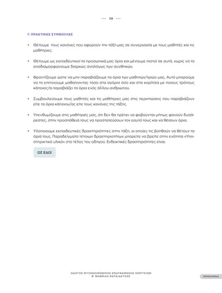 ••• 38 •••
ΠΕΡΙΕΧΟΜΕΝΑ
ΟΔΗΓΟΣ ΨΥΧΟΚΟΙΝΩΝΙΚΗΣ ΕΝΔΥΝΑΜΩΣΗΣ ΚΟΡΙΤΣΙΩΝ
Β’ ΒΑΘΜΙΑΣ ΕΚΠΑΙΔΕΥΣΗΣ
Γ. ΠΡΑΚΤΙΚΈΣ ΣΥΜΒΟΥΛΈΣ
• Θέτουμε τους κανόνες που αφορούν την τάξη μας σε συνεργασία με τους μαθητές και τις
μαθήτριες.
• Θέτουμε ως εκπαιδευτικοί τα προσωπικά μας όρια και μένουμε πιστοί σε αυτά, χωρίς να τα
αναδιαμορφώνουμε διαρκώς αναλόγως των συνθηκών.
• Φροντίζουμε ώστε να μην παραβιάζουμε τα όρια των μαθητών/τριών μας. Αυτό μπορούμε
να το επιτύχουμε μαθαίνοντας τόσο στα αγόρια όσο και στα κορίτσια με ποιους τρόπους
κάποιος/α παραβιάζει τα όρια ενός άλλου ανθρώπου.
• Συμβουλεύουμε τους μαθητές και τις μαθήτριες μας στις περιπτώσεις που παραβιάζουν
είτε τα όρια κάποιου/ας είτε τους κανόνες της τάξης.
• Υπενθυμίζουμε στις μαθήτριές μας, ότι δεν θα πρέπει να φοβούνται μήπως φανούν δυσά-
ρεστες, στην προσπάθειά τους να προστατεύσουν τον εαυτό τους και να θέσουν όρια.
• Υλοποιούμε εκπαιδευτικές δραστηριότητες στην τάξη, οι οποίες τις βοηθούν να θέτουν τα
όριά τους. Παραδείγματα τέτοιων δραστηριοτήτων μπορείτε να βρείτε στην ενότητα «Υπο-
στηρικτικό υλικό» στο τέλος του οδηγού. Ενδεικτικές δραστηριότητες είναι:
ΩΣ ΕΔΩ!
 