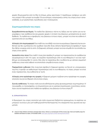 ••• 40 •••
ΠΕΡΙΕΧΟΜΕΝΑ
ΟΔΗΓΟΣ ΨΥΧΟΚΟΙΝΩΝΙΚΗΣ ΕΝΔΥΝΑΜΩΣΗΣ ΚΟΡΙΤΣΙΩΝ
Β’ ΒΑΘΜΙΑΣ ΕΚΠΑΙΔΕΥΣΗΣ
φορές δημιουργείται από τα ίδια τα άτομα, μέσω αρνητικών ή παράλογων σκέψεων για κάτι
που μπορεί ή δεν μπορεί να συμβεί. Οι συχνότερες «εσωτερικές» αιτίες του στρες είναι η απαι-
σιοδοξία, οι μη ρεαλιστικές προσδοκίες και η τελειομανία.
Συμπτωματολογία του στρες
Ευερεθιστότητα και θυμός: Τα παιδιά δεν βρίσκουν πάντα τις λέξεις και τον τρόπο για να πε-
ριγράψουν πώς αισθάνονται και μερικές φορές η ένταση που βιώνουν μετατρέπεται σε κακή
διάθεση. Τα παιδιά και οι έφηβοι/ες που βιώνουν έντονο στρες, μπορεί να είναι πιο εύθικτα ή
εριστικά από ό,τι συνήθως.
Αλλαγές στη συμπεριφορά: Ένα παιδί που συνήθιζε να είναι συνεργάσιμο, ξαφνικά γίνεται επι-
θετικό και δεν εμπλέκεται στο ομαδικό παιχνίδι. Ένας άλλοτε δραστήριος/α έφηβος/η τώρα
δεν θέλει να φύγει από το σπίτι. Οι ξαφνικές αλλαγές μπορεί να είναι σημάδι ότι τα επίπεδα του
στρες είναι υψηλά.
Δυσκολία στον ύπνο: Ένα παιδί ή ένας/μία έφηβος/η μπορεί να παραπονιέται ότι αισθάνεται
κουρασμένος/η όλη την ώρα, να κοιμάται περισσότερο από το συνηθισμένο ή να έχει πρό-
βλημα να αποκοιμηθεί τη νύχτα. Εάν όλα τα παραπάνω δεν συνδέονται με κάποια σωματική
ασθένεια, είναι πολύ πιθανό να αποτελούν σημάδι έντονου στρες.
Παραμέληση ευθυνών: Εάν ένας/μία έφηβος/η ξαφνικά αρχίσει να ξεχνά τις υποχρεώσεις
του/της ή αρχίζει να καθυστερεί περισσότερο από το συνηθισμένο, το στρες μπορεί να είναι
ένας παράγοντας, που ευθύνεται γι’ αυτό.
Αλλαγές στην πρόσληψη της τροφής: Η ξαφνική μείωση ή αύξηση στην πρόσληψη της τροφής
αποτελεί συχνά αντίδραση στο έντονο στρες.
Συχνές ασθένειες: Το στρες πολύ συχνά εκδηλώνεται μέσω ψυχοσωματικών συμπτωμάτων. Η
ταχυκαρδία, οι πονοκέφαλοι, οι στομαχόπονοι και οι γαστρεντερολογικές ενοχλήσεις αποτε-
λούν συχνά παράπονα από παιδιά και εφήβους που βιώνουν έντονο στρες.91
Β. ΣΗΜΑΝΤΙΚΌΤΗΤΑ
Η διαχείριση του στρες αποτελεί μία πολύ σημαντική δεξιότητα προκειμένου τα κορίτσια να
μπορούν να έχουν μία υγιή καθημερινότητα διατηρώντας την ισορροπία τους ψυχικά και σω-
ματικά.
91 «How to help children and teens manage their stress. Stress is a normal part of life at every age. Here are healthy ways for
children and teens to cope», 24 October 2019. www.apa.org/topics/child-development/stress
 