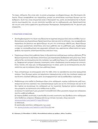 ••• 41 •••
ΠΕΡΙΕΧΟΜΕΝΑ
ΟΔΗΓΟΣ ΨΥΧΟΚΟΙΝΩΝΙΚΗΣ ΕΝΔΥΝΑΜΩΣΗΣ ΚΟΡΙΤΣΙΩΝ
Β’ ΒΑΘΜΙΑΣ ΕΚΠΑΙΔΕΥΣΗΣ
Το στρες, άλλωστε, δεν είναι κάτι, το οποίο μπορούμε να εξαφανίσουμε. Δεν θα έπρεπε άλ-
λωστε. Όπως αναφέρθηκε και παραπάνω, μπορεί να αποτελέσει κινητήρια δύναμη για τον
άνθρωπο. Αυτό που είναι σημαντικό είναι η διαχείρισή του, ώστε να αποτρέπονται τα δυσά-
ρεστα συμπτώματά του, να μην αποτελεί εμπόδιο για τις καθημερινές μας δραστηριότητες
και να μην γίνει αιτία εμφάνισης ψυχολογικών διαταραχών, διαταράσσοντας την ψυχική μας
ισορροπία.
Γ. ΠΡΑΚΤΙΚΈΣ ΣΥΜΒΟΥΛΈΣ
• Αντιλαμβανόμαστε την πίεση που δέχονται τα κορίτσια σήμερα τόσο από το πλήθος των εν-
δοσχολικών και εξωσχολικών δραστηριοτήτων όσο και από τις αλλαγές, που αναφέρθηκαν
παραπάνω ότι βιώνουν και φροντίζουμε να μην την εντείνουμε άθελά μας. Φροντίζουμε
να έχουμε ρεαλιστικές απαιτήσεις από τους μαθητές και τις μαθήτριές μας, λαμβάνουμε
υπόψιν τις συναισθηματικές και ορμονικές αλλαγές που υφίστανται, ειδικά κατά την προε-
φηβεία, και είμαστε υποστηρικτικοί/κες απέναντί τους.
• Παρέχουμε στους/στις μαθητές/τριες τη δυνατότητα εναλλακτικών τρόπων εξέτασης.92
Τα
διαγωνίσματα και οι εξετάσεις αποτελούν μία στρεσογόνα διαδικασία από μόνα τους. Όταν
μάλιστα δεν ανταποκρίνονται στις ανάγκες των μαθητών/τριων (π.χ. μαθησιακές δυσκολί-
ες, διαφορετική μητρική γλώσσα, αναπηρίες) τότε η διαδικασία γίνεται ακόμα πιο επίπονη.
Είναι, λοιπόν, στο χέρι μας να διαμορφώσουμε το υλικό, ώστε να ανταποκρίνεται στις δυ-
νατότητες και τις ανάγκες όλων των μαθητών/τριων.
• Τους επιτρέπουμε να αποχωρούν από την τάξη, όταν το χρειάζονται και είναι πραγματικά
ανάγκη. Τους δίνουμε χρόνο να ηρεμήσουν παραμένοντας εντός του σχολικού χώρου και
κοντά στην σχολική αίθουσα, ώστε να αποφορτιστούν και να αισθανθούν καλύτερα.
• Μαθαίνουμε στα παιδιά το δικαίωμα όλων στην χαλάρωση, κυρίως συζητώντας μαζί τους,
ακόμα και για τους τρόπους που επιστρατεύουμε εμείς για να την πετύχουμε και για το ότι
δεν πρέπει να συγχέουμε την χαλάρωση με την τεμπελιά. Ορισμένοι τρόποι χαλάρωσης
που μπορείτε να προτείνετε στα παιδιά είναι οι εξής:
α) ακούω την αγαπημένη μου μουσική ή οποιοδήποτε είδος μουσικής ηρεμεί και χαλαρώνει
τον/την καθένα/καθεμία,
β) παίρνω βαθιές αναπνοές ή ακολουθώ τεχνικές αναπνοής που βοηθούν στην χαλάρωση
(στο διαδίκτυο υπάρχουν διάφορα βίντεο με τέτοιες τεχνικές, όπως και αυτό
www.youtube.com/watch?v=qqxr94ivoL4,
γ) ασκούμαι,
δ) ακολουθώ ασκήσεις χαλάρωσης των μυών
π.χ. www.youtube.com/watch?v=kdLTOurs2lA και
92 Κάκουρος, Ε. & Μανιαδάκη, Κ. (2005), «Ψυχοπαθολογία παιδιών και εφήβων», Αθήνα, Τυπωθήτω
 