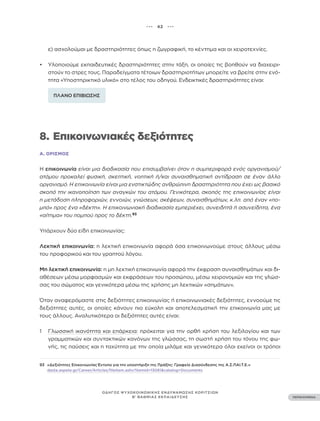 ••• 42 •••
ΠΕΡΙΕΧΟΜΕΝΑ
ΟΔΗΓΟΣ ΨΥΧΟΚΟΙΝΩΝΙΚΗΣ ΕΝΔΥΝΑΜΩΣΗΣ ΚΟΡΙΤΣΙΩΝ
Β’ ΒΑΘΜΙΑΣ ΕΚΠΑΙΔΕΥΣΗΣ
ε) ασχολούμαι με δραστηριότητες όπως η ζωγραφική, το κέντημα και οι χειροτεχνίες.
• Υλοποιούμε εκπαιδευτικές δραστηριότητες στην τάξη, οι οποίες τις βοηθούν να διαχειρι-
στούν το στρες τους. Παραδείγματα τέτοιων δραστηριοτήτων μπορείτε να βρείτε στην ενό-
τητα «Υποστηρικτικό υλικό» στο τέλος του οδηγού. Ενδεικτικές δραστηριότητες είναι:
ΠΛΑΝΟ ΕΠΙΒΙΩΣΗΣ
8. Επικοινωνιακές δεξιότητες
Α. ΟΡΙΣΜΌΣ
Η επικοινωνία είναι μια διαδικασία που επισυμβαίνει όταν η συμπεριφορά ενός οργανισμού/
ατόμου προκαλεί φυσική, σκεπτική, νοητική ή/και συναισθηματική αντίδραση σε έναν άλλο
οργανισμό. Η επικοινωνία είναι μια ενστικτώδης ανθρώπινη δραστηριότητα που έχει ως βασικό
σκοπό την ικανοποίηση των αναγκών του ατόμου. Γενικότερα, σκοπός της επικοινωνίας είναι
η μετάδοση πληροφοριών, εννοιών, γνώσεων, σκέψεων, συναισθημάτων, κ.λπ. από έναν «πο-
μπό» προς ένα «δέκτη». Η επικοινωνιακή διαδικασία εμπεριέχει, συνειδητά ή ασυνείδητα, ένα
«αίτημα» του πομπού προς το δέκτη.93
Υπάρχουν δύο είδη επικοινωνίας:
Λεκτική επικοινωνία: η λεκτική επικοινωνία αφορά όσα επικοινωνούμε στους άλλους μέσω
του προφορικού και του γραπτού λόγου.
Μη λεκτική επικοινωνία: η μη λεκτική επικοινωνία αφορά την έκφραση συναισθημάτων και δι-
αθέσεων μέσω μορφασμών και εκφράσεων του προσώπου, μέσω χειρονομιών και της γλώσ-
σας του σώματος και γενικότερα μέσω της χρήσης μη λεκτικών «σημάτων».
Όταν αναφερόμαστε στις δεξιότητες επικοινωνίας ή επικοινωνιακές δεξιότητες, εννοούμε τις
δεξιότητες αυτές, οι οποίες κάνουν πιο εύκολη και αποτελεσματική την επικοινωνία μας με
τους άλλους. Αναλυτικότερα οι δεξιότητες αυτές είναι:
1 Γλωσσική ικανότητα και επάρκεια: πρόκειται για την ορθή χρήση του λεξιλογίου και των
γραμματικών και συντακτικών κανόνων της γλώσσας, τη σωστή χρήση του τόνου της φω-
νής, τις παύσεις και η ταχύτητα με την οποία μιλάμε και γενικότερα όλοι εκείνοι οι τρόποι
93 «Δεξιότητες Επικοινωνίας Έντυπο για την υποστήριξη της Πράξης: Γραφείο Διασύνδεσης της Α.Σ.ΠΑΙ.Τ.Ε.»
dasta.aspete.gr/Career/Articles/fileItem.ashx?itemid=13081&catalog=Documents
 